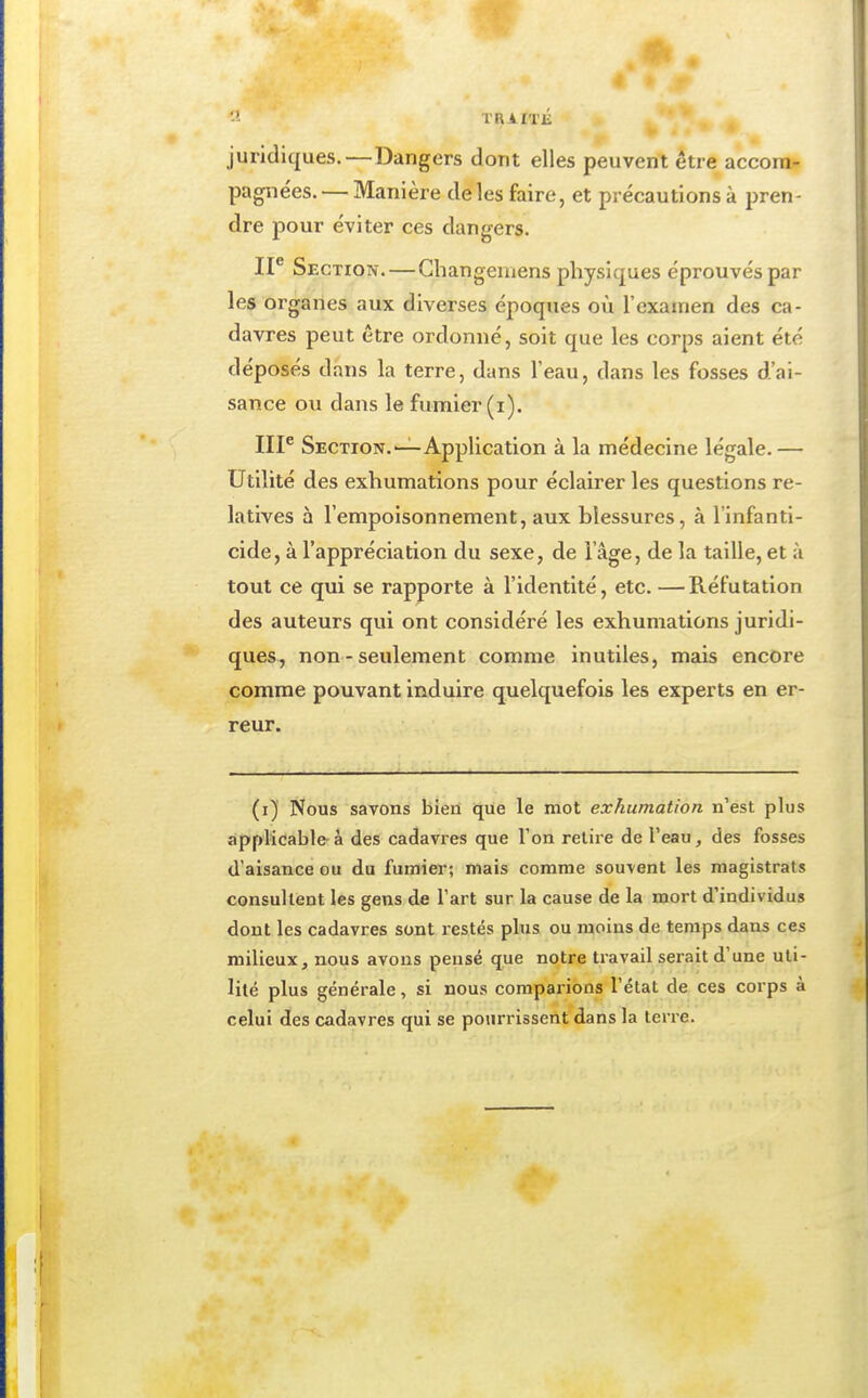 «I TRAITlî juridiques.—Dangers dont elles peuvent être accom- pagnées.— Manière de les faire, et précautions à pren- dre pour éviter ces dangers. IP Section.—Cbangemens physiques éprouvés par les organes aux diverses époques où l'examen des ca- davres peut être ordonné, soit que les corps aient été déposés dans la terre, dans l'eau, dans les fosses d'ai- sance ou dans le fumier (i). IIP Section.'—Application à la médecine légale.— Utilité des exhumations pour éclairer les questions re- latives à l'empoisonnement, aux blessures, à l'infanti- cide, à l'appréciation du sexe, de l'âge, de la taille, et à tout ce qui se rapporte à l'identité, etc. — Réfutation des auteurs qui ont considéré les exhumations juridi- ques, non - seulement comme inutiles, mais encore comme pouvant Induire quelquefois les experts en er- reur. (i) Nous savons bien que le mot exhumation n'est plus applicable à des cadavres que l'on retire de l'eau, des fosses d'aisance ou du fumier; mais comme souvent les magistrats consultent les gens de l'art sur la cause de la mort d'individus dont les cadavres sont restés plus ou moins de temps dans ces milieux, nous avons pensé que notre travail sei-ait d'une uti- lité plus générale, si nous comparions l'état de ces corps à celui des cadavres qui se pourrissent dans la terre.