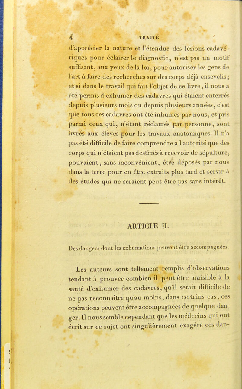 «l'apprécier hi nature et l'étendue des lésions cadavé- riques pour éclairer le diagnostic, n'est pas un motif suffisant, aux yeux de la loi, pour autoriser les gens de l'art à faire des recherches sur des corps déjà ensevelis ; et si dans le travail qui fait l'objet de ce livre, il nous a été permis d'exhumer des cadavres qui étaient enterrés depuis plusieurs mois ou depuis plusieurs années, c'est que tous ces cadavres ont été inhumés par nous, et pris parmi ceux qui, n'étant réclamés par personne, sont livrés aux élèves pour les travaux anatomiques. Il n'a pas été difficile de faire comprendre à l'autorité que des corps qui n'étaient pas destinés à recevoir de sépulture, pouvaient, sans inconvénient, être déposés par nous dans la terre pour en être extraits plus tard et servir à des études qui ne seraient peut-être pas sans intérêt. ARTICLE ÎI. Des dangers dont les exhumations peuvent être acconipagnées. Les auteurs sont tellement remplis d'observations tendant à prouver combien il peut être nuisible à la santé d'exhumer des cadavres, qu'il serait difficile de ne pas reconnaître qu'au moins, dans certains cas, ces opérations peuvent être accompagnées de quelque dan- ger. Il nous semble cependant que les médecins qui ont écrit sur ce sujet ont singuUèrement exagéré ces dan-