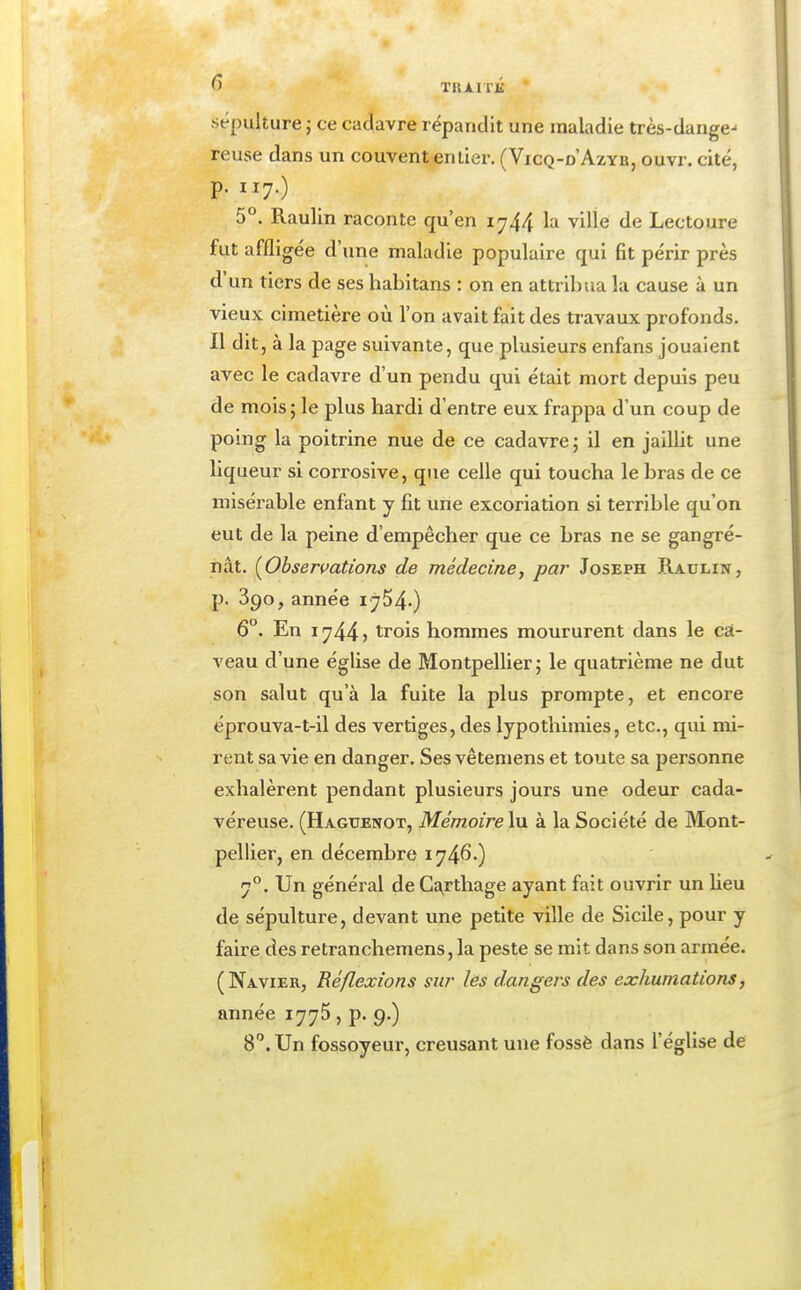 ^ TRAITÉ • sépulture ; ce cadavre répandit une maladie très-dange-' reuse dans un couvent entier. (Vicq-d'Azyb, ouvr. cité, p. iiy.) 5°. Raulln raconte qu'en 1^44 ^'-^ ville de Lectoure fut affligée d'une maladie populaire qui fit périr près d'un tiers de ses habltans : on en attribua la cause à un vieux cimetière où l'on avait fait des travaux profonds. Il dit, à la page suivante, que plusieurs enfans jouaient avec le cadavre d'un pendu qui était mort depuis peu de mois; le plus hardi d'entre eux frappa d'un coup de poing la poitrine nue de ce cadavre; il en jaillit une liqueur si corrosive, que celle qui toucha le bras de ce misérable enfant y fit une excoriation si terrible qu'on eut de la peine d'empêcher que ce bras ne se gangré- nât. [Obsermtions de médecine, par Joseph Raulin, p. 390, année 1754.) 6°. En 1744? trois hommes moururent dans le cà- veau d'une église de Montpellier; le quatrième ne dut son salut qu'à la fuite la plus prompte, et encore éprouva-t-il des vertiges, des lypothlmies, etc., qui mi- rent sa vie en danger. Ses vêtemens et toute sa personne exhalèrent pendant plusieurs jours une odeur cada- véreuse. (Haguenot, Mémoire\\x à la Société de Mont- pellier, en décembre 1746O 7°. Un général de C^rthage ayant fait ouvrir un heu de sépulture, devant une petite ville de Sicile, pour y faire des retranchemens, la peste se mit dans son armée. (Navier, Réflexions sur les dangers des exhumations, année 1775 , p. 9.) 8. Un fossoyeur, creusant une fossé dans l'église de