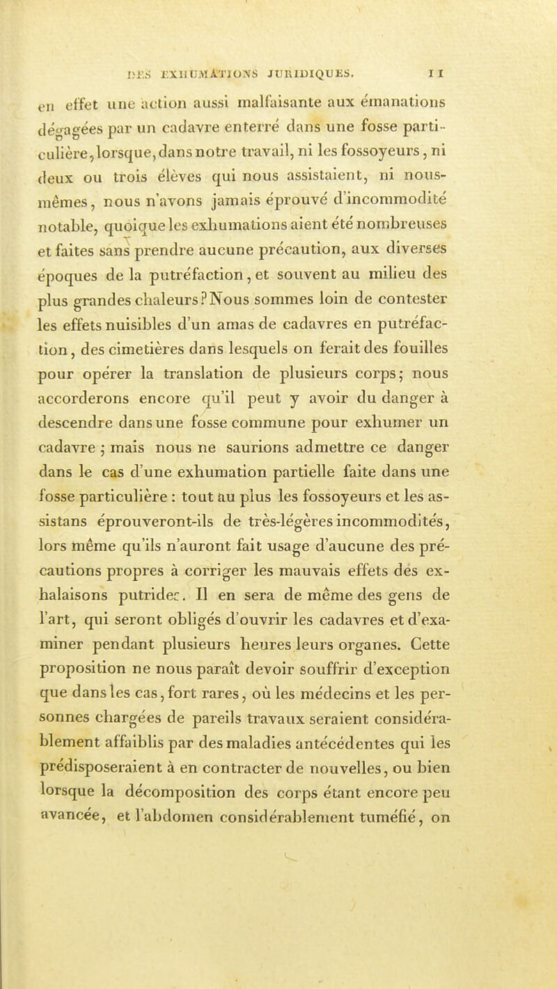 en effet une action aussi malfaisante aux émanations dégagées par un cadavre enterré clans une fosse parti- culière^lorsque,dans notre travail, ni les fossoyeurs, ni deux ou trois élèves qui nous assistaient, ni nous- mêmes, nous n'avons jamais éprouvé d'incommodité notable, quoique les exliumations aient été nombreuses et faites sans prendre aucune précaution, aux diverses époques de la putréfaction, et souvent au milieu des plus grandes chaleurs?Nous sommes loin de contester les effets nuisibles d'un amas de cadavres en putréfac- tion , des cimetières dans lesquels on ferait des fouilles pour opérer la translation de plusieurs corps; nous accorderons encore qu'il peut y avoir du danger à descendre dans une fosse commune pour exhumer un cadavre ; mais nous ne saurions admettre ce danger dans le cas d'une exhumation partielle faite dans une fosse particulière : tout au plus les fossoyeurs et les as- sistans éprouveront-ils de très-légères incommodités, lors même qu'ils n'auront fait usage d'aucune des pré- cautions propres à corriger les mauvais effets des ex- halaisons putridec. Il en sera de même des gens de l'art, qui seront obligés d'ouvrir les cadavres et d'exa- miner pendant plusieurs heures leurs organes. Cette proposition ne nous paraît devoir souffrir d'exception que dans les cas, fort rares, où les médecins et les per- sonnes chargées de pareils travaux seraient considéra- blement affaiblis par des maladies antécédentes qui les prédisposeraient à en contracter de nouvelles, ou bien lorsque la décomposition des corps étant encore peu avancée, et l'abdomen considéraljlement tuméfié, on