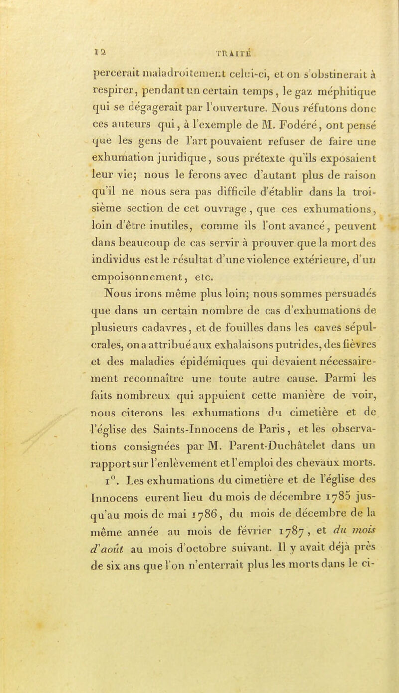 percerait uialadroitcuient celuUci, et on s'obstinerait à respirer, pendant un certain temps, le gaz méphitique qui se dégagerait par l'ouverture. Nous réfutons donc ces auteurs qui, à l'exemple de M. Fodéré, ont pensé que les gens de l'art pouvaient refuser de faire une exhumation juridique, sous prétexte qu'ils exposaient leur vie; nous le ferons avec d'autant plus de raison qu'il ne nous sera pas difficile d'établir dans la troi- sième section de cet ouvrage, que ces exhumations, loin d'être inutiles, comme ils l'ont avancé, peuvent dans beaucoup de cas servir à prouver que la mort des individus est le résultat d'une violence extérieure, d'un empoisonnement, etc. Nous irons même plus loin; nous sommes persuadés que dans un certain nombre de cas d'exhumations de plusieurs cadavres, et de fouilles dans les caves sépul- crales, on a attribué aux exhalaisons putrides, des fièvres et des maladies épidémiques qui devaient nécessaire- ment reconnaître une toute autre cause. Parmi les faits nombreux qui appuient cette manière de voir, nous citerons les exhumations du cimetière et de l'église des Saints-Innocens de Paris, et les observa- lions consignées par M. Parent-Duchâtelet dans un rapport sur l'enlèvement et l'emploi des chevaux morts. 1°. Les exhumations du cimetière et de l'église des Innocens eurent lieu du mois de décembre 1780 jus- qu'au mois de mai 1786, du mois de décembre de la même année au mois de février 1787, et du mois d'août au mois d'octobre suivant. 11 y avait déjà près de six ans que l'on n'enterrait plus les morts dans le ci-