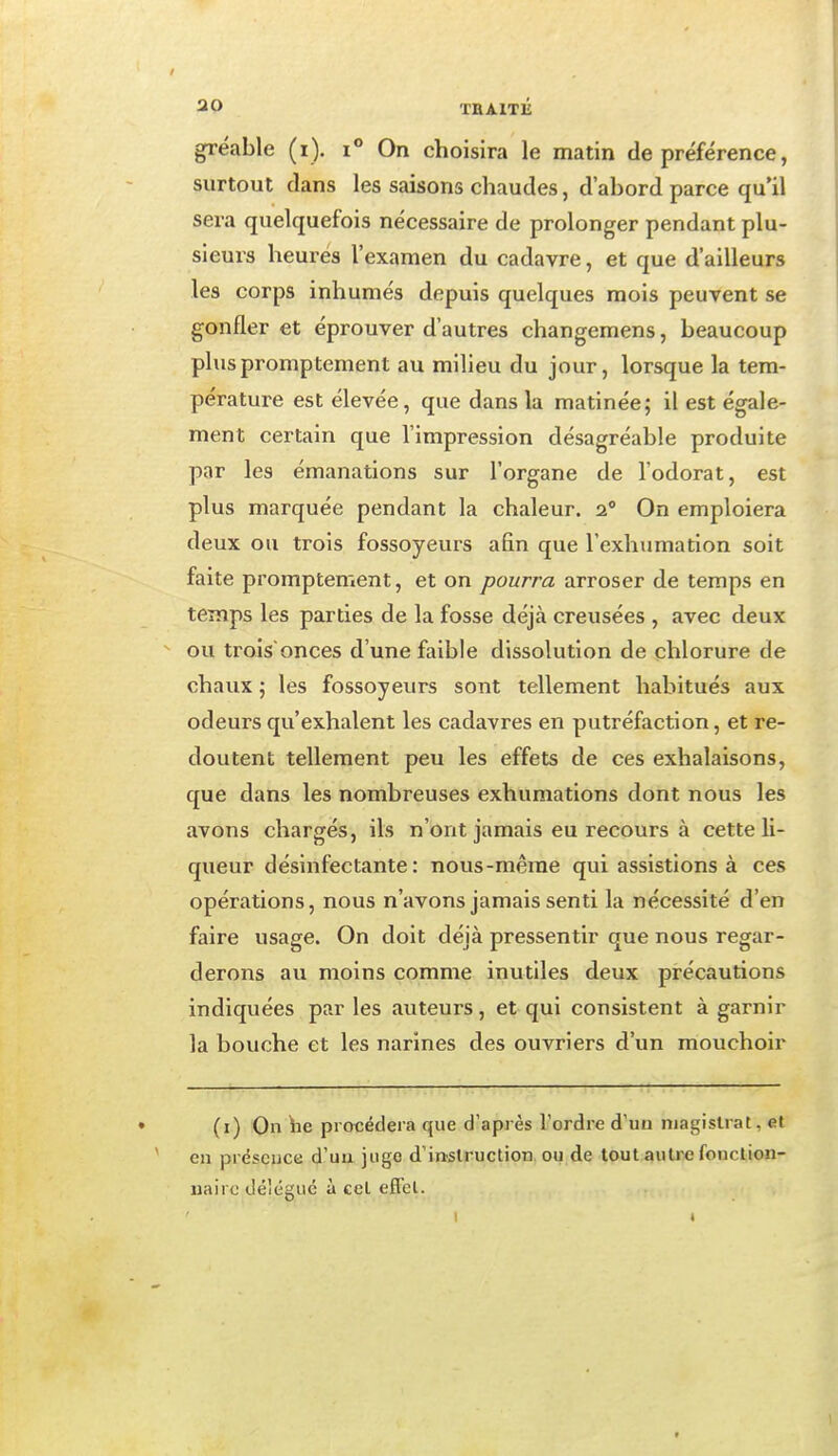 gréable (i). i° On choisira le matin de préférence, surtout dans les saisons chaudes, d'abord parce qu'il sera quelquefois nécessaire de prolonger pendant plu- sieurs heures l'examen du cadavre, et que d'ailleurs les corps inhumés depuis quelques mois peuvent se gonfler et éprouver d'autres changemens, beaucoup pluspromptement au milieu du jour, lorsque la tem- pérature est élevée, que dans la matinée; il est égale- ment certain que l'impression désagréable produite par les émanations sur l'organe de l'odorat, est plus marquée pendant la chaleur. 2° On emploiera deux ou trois fossoyeurs afin que l'exhumation soit faite promptement, et on pourra arroser de temps en temps les parties de la fosse déjà creusées , avec deux ou troisonces d'une faible dissolution de chlorure de chaux ; les fossoyeurs sont tellement habitués aux odeurs qu'exhalent les cadavres en putréfaction, et re- doutent tellement peu les effets de ces exhalaisons, que dans les nombreuses exhumations dont nous les avons chargés, ils n'ont jamais eu recours à cette li- queur désinfectante: nous-mêrae qui assistions à ces opérations, nous n'avons jamais senti la nécessité d'en faire usage. On doit déjà pressentir que nous regar- derons au moins comme inutiles deux précautions indiquées par les auteurs, et qui consistent à garnir la bouche et les narines des ouvriers d'un mouchoir (i) On iie procédera que d'après l'ordre d'un magistrat, et en prëscijce d'uu juge d'instruction ou de tout autre fonrlion- iiairo délégué à cet effet.