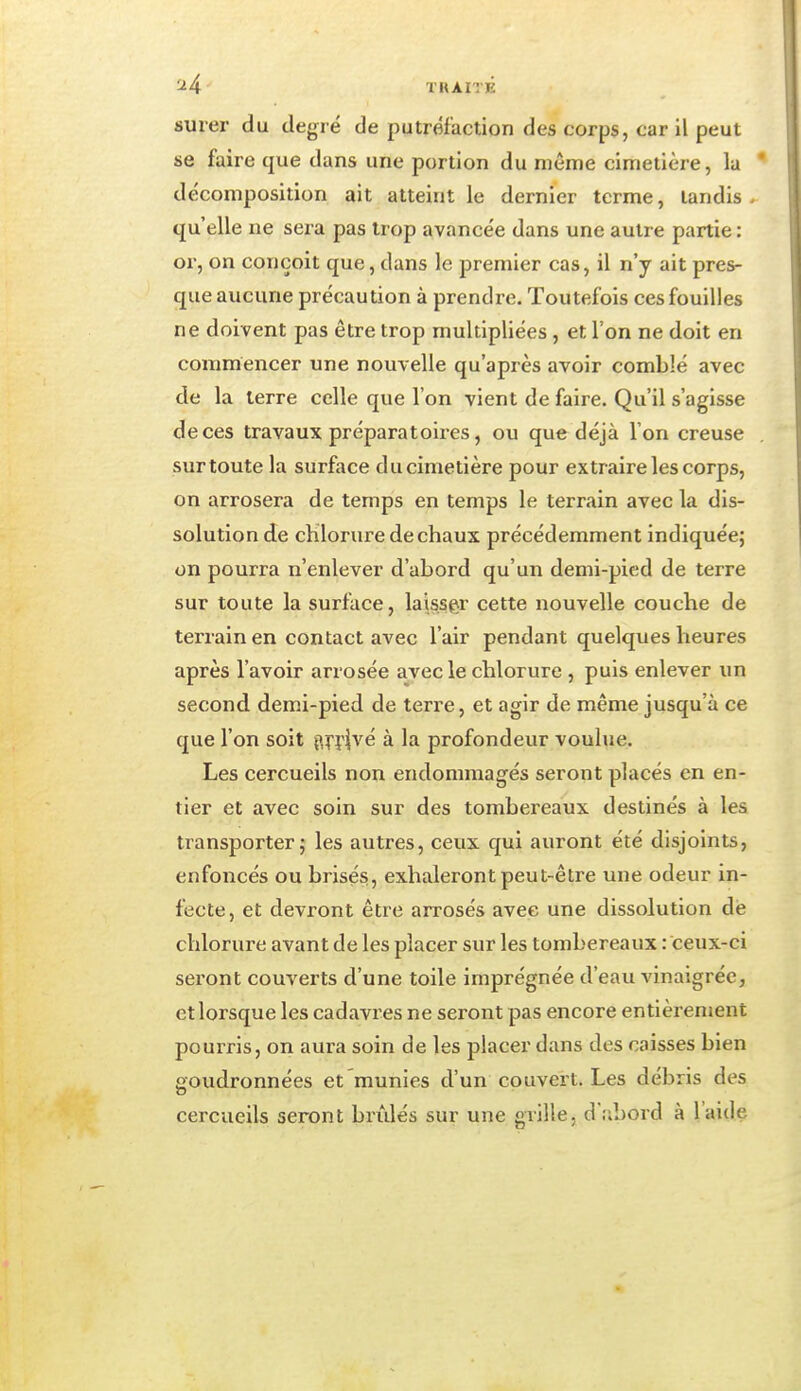 surer du degré de putréfaction des corps, car il peut se faire que dans une portion du même cimetière, la décomposition ait atteint le dernier terme, tandis . qu'elle ne sera pas trop avancée dans une autre partie : or, on conçoit que, dans le premier cas, il n'y ait pres- que aucune précaution à prendre. Toutefois ces fouilles ne doivent pas être trop multipliées , et l'on ne doit en commencer une nouvelle qu'après avoir comblé avec de la terre celle que l'on vient de faire. Qu'il s'agisse de ces travaux préparatoires, ou que déjà l'on creuse surtoute la surface ducimetière pour extraire les corps, on arrosera de temps en temps le terrain avec la dis- solution de chlorure de chaux précédemment indiquée; on pourra n'enlever d'abord qu'un demi-pied de terre sur toute la surface, laisser cette nouvelle couche de terrain en contact avec l'air pendant quelques heures après l'avoir arrosée avecle chlorure , puis enlever un second demi-pied de terre, et agir de même jusqu'à ce que l'on soit j^ni^é à la profondeur voulue. Les cercueils non endommagés seront placés en en- tier et avec soin sur des tombereaux destinés à les transporter; les autres, ceux qui auront été disjoints, enfoncés ou brisés, exhaleront peut-être une odeur in- fecte, et devront être arrosés avec une dissolution dé chlorure avant de les placer sur les tombereaux : ceux-ci seront couverts d'une toile imprégnée d'eau vinaigrée, et lorsque les cadavres ne seront pas encore entièrement pourris, on aura soin de les placer dans des caisses bien goudronnées et munies d'un couvert. Les débris des cercueils seront brûlés sur une grille, d .-ibord à l'aide