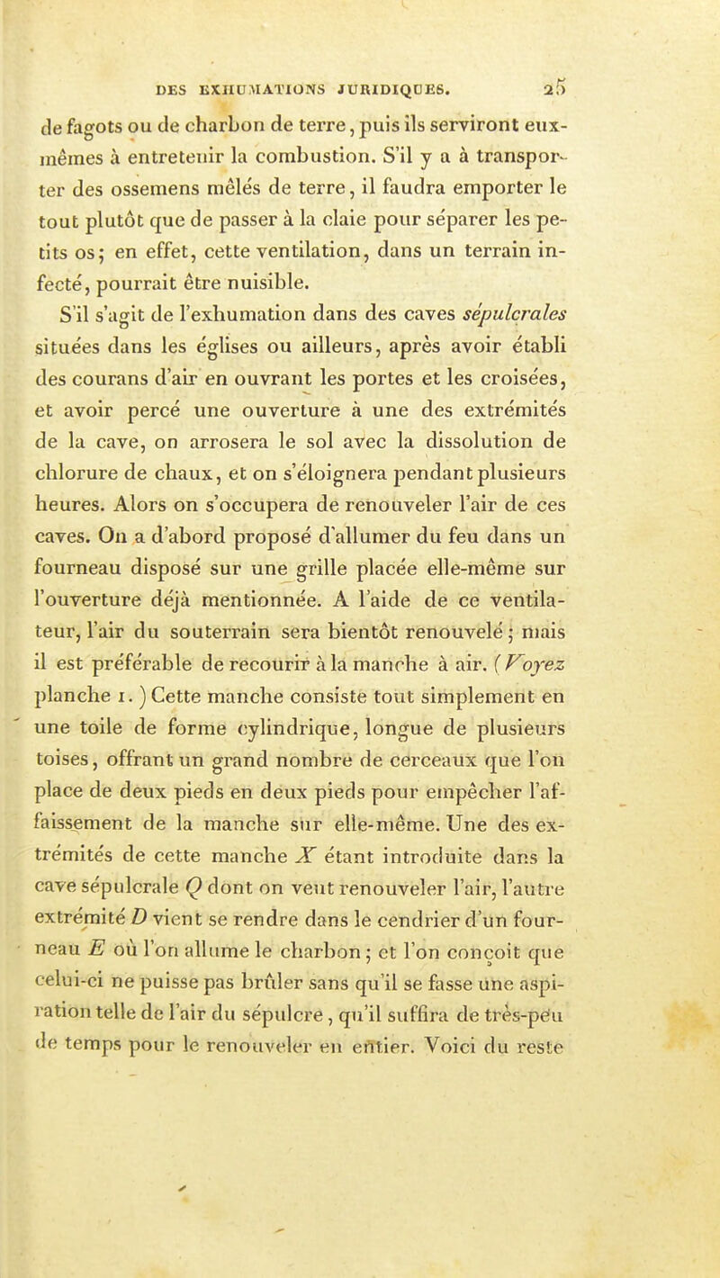 de fagots ou de charbon de terre, puis ils serviront eux- mêmes à entretenir la combustion. S'il y a à transpor- ter des ossemens mêlés de terre, il faudra emporter le tout plutôt que de passer à la claie pour séparer les pe- tits os; en effet, cette ventilation, dans un terrain in- fecté, pourrait être nuisible. S'il s'agit de l'exhumation dans des caves sépulcrales situées dans les églises ou ailleurs, après avoir établi des courans d'air en ouvrant les portes et les croisées, et avoir percé une ouverture à une des extrémités de la cave, on arrosera le sol avec la dissolution de chlorure de chaux, et on s'éloignera pendant plusieurs heures. Alors on s'occupera de renouveler l'air de ces caves. On a d'abord proposé d'allumer du feu dans un fourneau disposé sur une grille placée elle-même sur l'ouverture déjà mentionnée. A l'aide de ce ventila- teur, l'air du souterrain sera bientôt renouvelé ; niais il est préférable de recourir à la manche à air. (Voyez planche i. ) Cette manche consiste tout simplement en une toile de forme cylindrique, longue de plusieurs toises, offrant un grand nombre de cerceaux que l'on place de deux pieds en deux pieds pour empêcher l'af- faissement de la manche sur elle-même. Une des ex- trémités de cette manche X étant introduite dans la cave sépulcrale Q dont on veut renouveler l'air, l'autre extrémité D vient se rendre dans le cendrier d'un four- neau E où l'on allume le charbon ; et l'on conçoit que celui-ci ne puisse pas brûler sans qu'il se fasse une aspi- ration telle de l'air du sépulcre, qu'il suffira de très-pe!u de temps pour le renouveler en erttler. Voici du reste