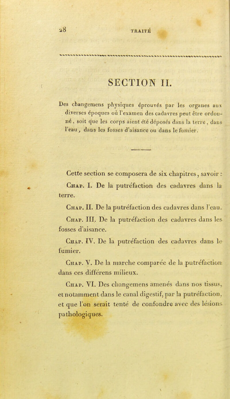 THAITB SECTION IL Des changcmens physiques éprouvés par les organes aux diverses époques où l'examen des cadavres peut être ordon- né, soit que les corps aient été déposés dans la terre, dans l'eau, dans les fosses d'aisance ou dans le fumier. Cette section se composera de six chapitres, savoir : Ghap. I. De la putréfaction des cadavres dans la terre. Chap. II. De la putréfaction des cadavres dans l'eau. Chap. III. De la putréfaction des cadavres dans les fosses d'aisance. Chap. IV. De la putréfaction des cadavres dans le fumier. Chap. V. De la marche comparée de la putréfaction dans ces différens milieux. Chap. VI. Des changemens amenés dans nos tissus, et notamment dans le canal digestif, par la putréfaction, et que l'on serait tenté de confondre avec des lésions pathologiques.