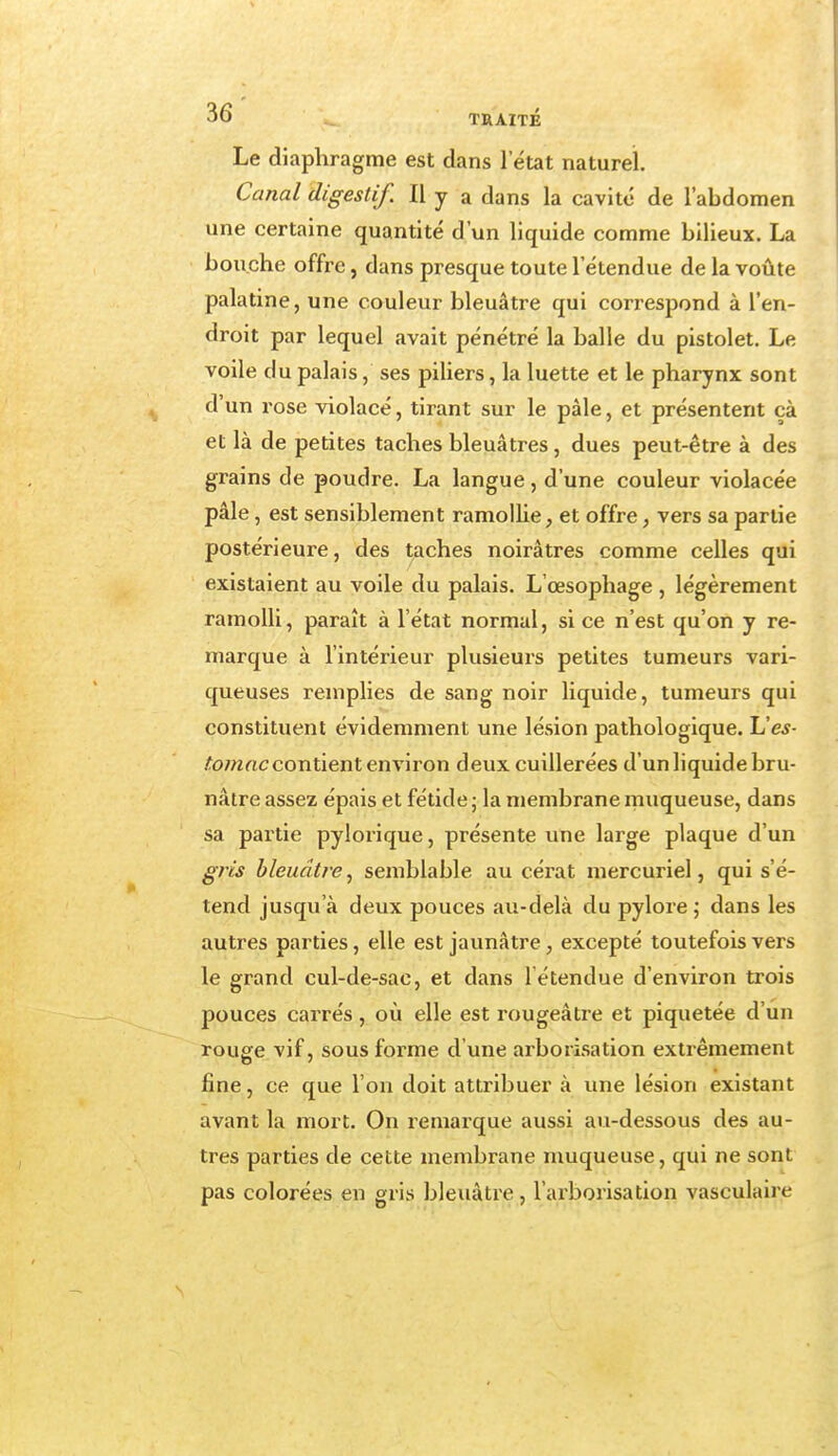 Le diaphragme est dans l'état naturel Canal digestif. Il y a dans la cavité de l'abdomen une certaine quantité d'un liquide comme bilieux. La bouche offre, dans presque toute l'étendue de la voûte palatine, une couleur bleuâtre qui correspond à l'en- droit par lequel avait pénétré la balle du pistolet. Le voile du palais, ses piliers, la luette et le pharynx sont d'un rose violacé, tirant sur le pâle, et présentent çà et là de petites taches bleuâtres , dues peut-être à des grains de poudre. La langue, d'une couleur violacée pâle, est sensiblement ramollie, et offre, vers sa partie postérieure, des taches noirâtres comme celles qui existaient au voile du palais. L'œsophage , légèrement ramolli, paraît à l'état normal, si ce n'est qu'on y re- marque à l'intérieur plusieurs petites tumeurs vari- queuses remplies de sang noir liquide, tumeurs qui constituent évidemment une lésion pathologique. Ues- tomac contient environ deux cuillerées d'un liquide bru- nâtre assez épais et fétide ; la membrane muqueuse, dans sa partie pylorique, présente une large plaque d'un gris bleuâtre, semblable au cérat mercuriel, qui s'é- tend jusqu'à deux pouces au-delà du pylore ; dans les autres parties, elle est jaunâtre, excepté toutefois vers le grand cul-de-sac, et dans l'étendue d'environ trois pouces carrés, où elle est rougeâtre et piquetée d'un rouge vif, sous forme d'une arborisation extrêmement fine, ce que l'on doit attribuer à une lésion existant avant la mort. On remarque aussi au-dessous des au- tres parties de cette membrane muqueuse, qui ne sont pas colorées en gris bleuâtre, l'arborisation vasculaire