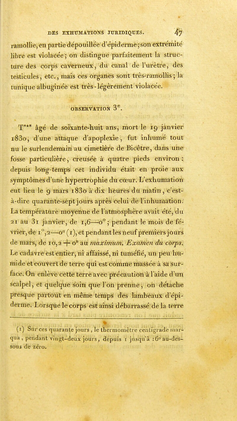 ramollie, en partie dépouillée' d'êpidérmè ; sbn extrémité libre est violacée; on distingue parfaitement la struc- ture des corps caverneux, du canal de l'urètre, des testicules, etc., mais ces organes sont ti-ès-ramoUis; la tunique albuginée est très - légèrement violacée. obskRv'ation 3^. T*** âgé de soixante-huit ans, mort le 19 janvier i83o, d'une attaque d'apoplexie, fut inliumé tout nu le surlendemain au cimetière de Bicêtre, dans une fosse particulière, creusée à quatre pieds environ: depuis long-temps cet individu était en proie aux symptômes d'une hypertrophie du cœur. L'exhumation eut lieu le 9 mars i83o à dix heures du matin , c'est- à-dire quarante-sept jours aprèis celui de l'inhumation. La température moyenne de l'atmosphère avait été, du' 21 au 3i janvier, de 1,6—^0°; pendant le mois de fé- vrier, de i°,2—0° (i), et pendantlesneuf premiers jours de mars, de 10,2 -j- o au maximum. Examen du corps. Le cadavre est entier, ni affaissé, rti tuméfié, un peu hti- mide et couvert de terre qui est comme massée à sa sur- face. On enlève cette terre avec précaution à l'aide d'un scalpel, et quelque soin que l'on prenne, on détache presque parto'ut en même temps dés lambeaux d'épi- derme. Lorsque le corps est ainsi débarrassé de la terre (i) Sur ces quarante Jours, le ttiermomètrè cenligraide mari qua , pendant vingt-deux jours, dépuis i jusqu'à lô» au-dés- sous de zéro.