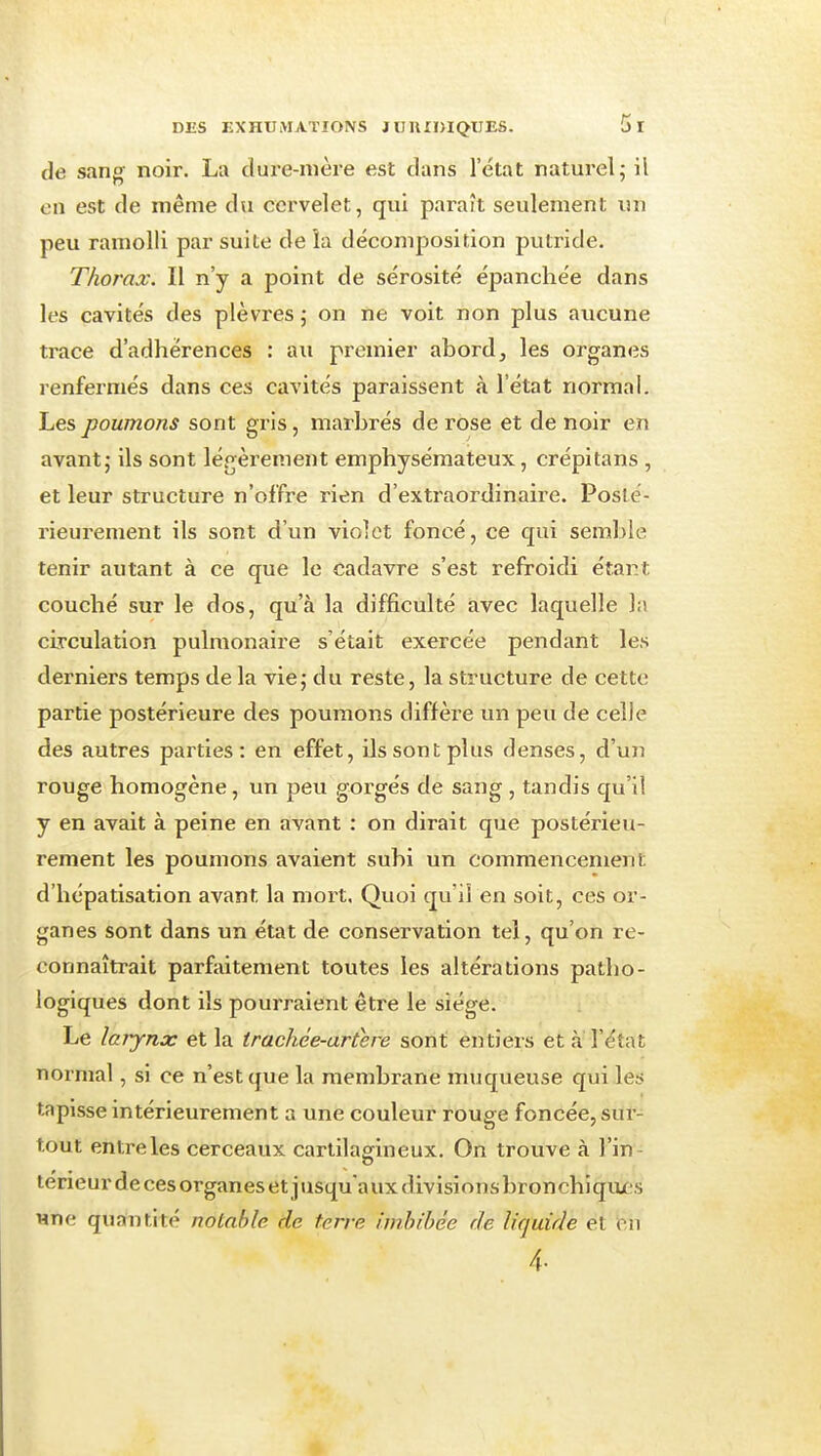 de sang noir. La cîure-nière est dans l'état naturel 5 il en est de même du cervelet, qui paraît seulement un peu ramolli par suite de îa décomposition putride. Thorax. Il n'y a point de sérosité épanchée dans les cavités des plèvres 5 on ne voit non plus aucune trace d'adhérences : au premier abord, les organes renfermés dans ces cavités paraissent à l'état normal. Les poumons sont gris, marbrés de rose et de noir en avant j ils sont légèrement emphysémateux, crépitans , et leur structure n'offre rien d'extraordinaire. Poslé- rieurement ils sont d'un violet foncé, ce qui semble tenir autant à ce que le cadavre s'est refroidi étant couché sur le dos, qu'à la difficulté avec laquelle h circulation pulmonaire s'était exercée pendant les derniers temps de la vie, du reste, la structure de cette partie postérieure des poumons diffère un peu de celle des autres parties: en effet, ils sont plus denses, d'uji rouge homogène, un peu gorgés de sang , tandis qu'il y en avait à peine en avant : on dirait que postérieu- rement les poumons avaient subi un commencement d'hépatisation avant la mort. Quoi qu'il en soit, ces or- ganes sont dans un état de conservation tel, qu'on re- connaîtrait parfaitement toutes les altérations patho- logiques dont ils pourraient être le siège. Le larynx et la trachée-artere sont entiers et à' l'état normal, si ce n'est que la membrane muqueuse qui les tapisse intérieurement a une couleur rouge foncée, sur- tout entre les cerceaux cartilagineux. On trouve à l'in térieur de ces organes et j usqu a ux divisions bronchiqiu-s Hne quantité notable de terre imbibée de liquide et en 4.