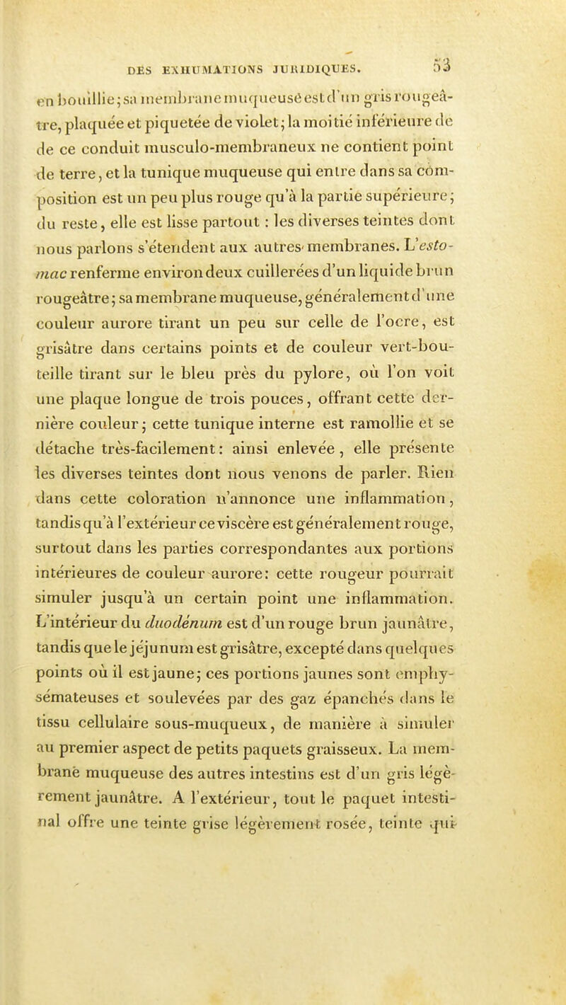 en hoiilllie;sn inembiaiieimiqueuseestcl'iin grisrouoeâ- tre, plaquée et piquetée de violet • la moitié inférieure rie de ce conduit musculo-membraneux ne contient point de terre, et la tunique muqueuse qui entre dans sa côm- position est un peu plus rouge qu'à la partie supérieure ; du reste, elle est lisse partout : les diverses teintes dont nous parlons s'étendent aux autres-membranes. Uesto- mac renferme environ deux cuillerées d'un liquide bru n rougeâtre ; sa membrane muqueuse, généralement d'une couleur aurore tirant un peu sur celle de l'ocre, est grisâtre dans certains points et de couleur vert-bou- teille tirant sur le bleu près du pylore, où l'on voit une plaque longue de trois pouces, offrant cette der- nière couleur j cette tunique interne est ramollie et se détache très-facilement: ainsi enlevée, elle présente les diverses teintes dont nous venons de parler. Rien dans cette coloration n'annonce une inflammation, tandis qu'à l'extérieur ce viscère est généralement rouge, surtout dans les parties correspondantes aux portions intérieures de couleur aurore: cette rougeur pourrait simuler jusqu'à un certain point une inflammation. L'intérieur du duodénum est d'im rouge brun jaunâtre, tandis que le jéjunum est grisâtre, excepté dans quelques points où il est jaune j ces portions jaunes sont emphy- sémateuses et soulevées par des gaz épanchés dans le tissu cellulaire sous-muqueux, de manière à simulei- au premier aspect de petits paquets graisseux. La mem- brane muqueuse des autres intestins est d'un gris légè- rement jaunâtre. A l'extérieur, tout le paquet intesti- nal offre une teinte grise légèrement rosée, teinte qut