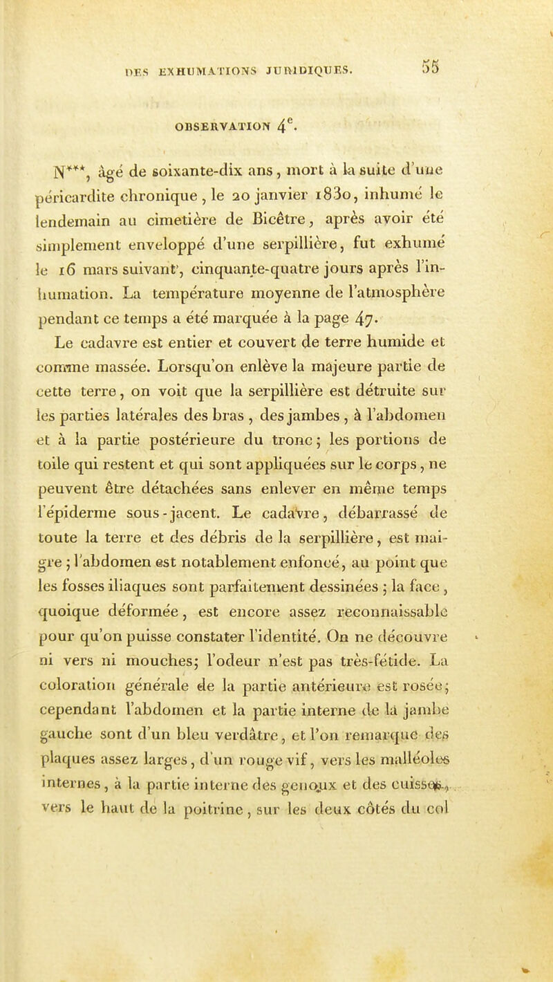 OBSERVATION 4*^- N***, àg<3 de 6oixante-dix ans, mort à k suite d'uue péricardite chronique , le 20 janvier i83o, inhumé le lendemain au cimetière de Blcêtre, après avoir été simplement enveloppé d'une serpillière, fut exhumé le 16 mars suivant', cinquante-quatre jours après l'in- liumation. La température moyenne de l'atmosphère pendant ce temps a été marquée à la page 47- Le cadavre est entier et couvert de terre humide et comme massée. Lorsqu'on enlève la majeure partie de cette terre, on voit que la serpillière est détruite sur les parties latérales des bras , des jambes , à l'abdomen et à la partie postérieure du tronc ; les portions de toile qui restent et qui sont appliquées sur le corps, ne peuvent être détachées sans enlever en même temps l'épiderme sous-jacent. Le cadaVre, débarrassé de toute la terre et des débris de la serpillière, est mai- gre ; l'abdomen est notablement enfoncé, au point que les fosses iliaques sont parfaitement dessinées ; la face, quoique déformée, est encore assez reconnaissablc pour qu'on puisse constater l'identité. On ne découvre ni vers ni mouches; l'odeur n'est pas très-fétide. La coloration générale de la partie antérieure est rosée; cependant l'abdomen et la partie interne de là jambe gauche sont d'un bleu verdâtre, et l'on remarque cies plaques assez larges, d'un rouge vif, vers les malléoles internes, à la partie interne des geno.ux et des cuissc^Éi-, vers le havit de la poitrine, sur les deux côtés du col