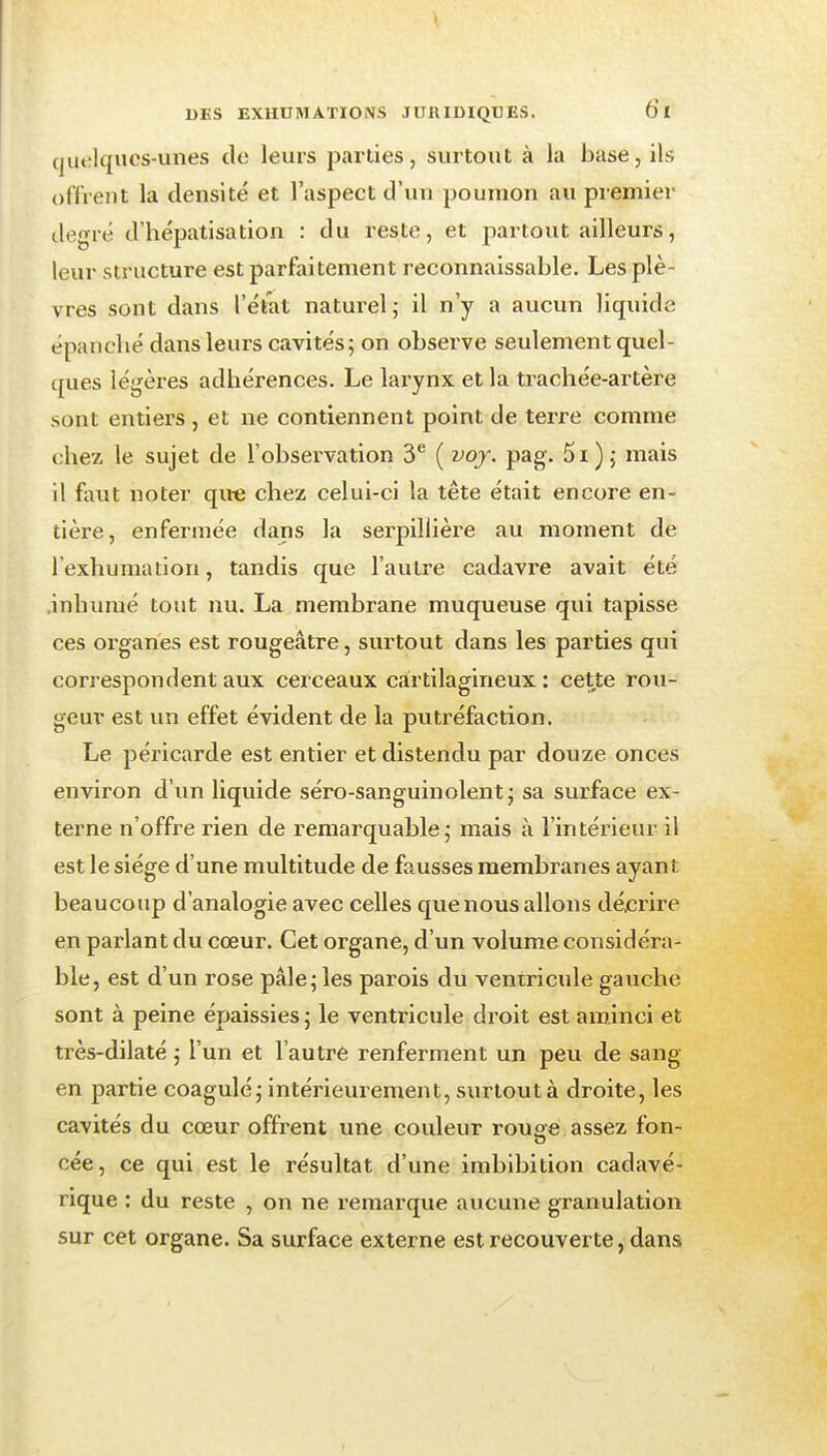 quelques-unes de leurs parties, surtout à la base, ils oftVent la densité et l'aspect d'un poumon au premier degré d'hépatisation : du reste, et partout ailleurs, leur structure est parfaitement reconnaissable. Les plè- vres sont dans l'état naturel; il n'y a aucun liquide épanché dans leurs cavités; on obsei^ve seulement quel- ques légères adhérences. Le larynx et la trachée-artère sont entiers , et ne contiennent point de terre comme chez le sujet de l'observation 3^ ( voj. pag. 5i) ; mais il faut noter qiie chez celui-ci la tête était encore en- tière, enfermée dans la serpillière au moment de l'exhumation, tandis que l'autre cadavre avait été .inhumé tout nu. La membrane muqueuse qui tapisse ces organes est rougeâtre, surtout dans les parties qui correspondent aux cerceaux cartilagineux: cette rou- geur est un effet évident de la putréfaction. Le péricarde est entier et distendu par douze onces environ d'un liquide séro-sanguinolent j sa surface ex- terne n'offre rien de remarquable ; mais à l'intérieur il est le siège d'une multitude de fausses membranes ayant beaucoup d'analogie avec celles que nous allons dé.crire en parlant du cœur. Cet organe, d'un volume considéra- ble, est d'un rose pâle; les parois du ventricule gauche sont à peine épaissies ; le ventricule droit est aminci et très-dilaté ; l'un et l'autre renferment un peu de sang en partie coagulé; intérieurement, surtout à droite, les cavités du cœur offrent une couleur rouge assez fon- cée, ce qui est le résultat d'une imbibition cadavé- rique : du reste , on ne remarque aucune granulation sur cet organe. Sa surface externe est recouverte, dans