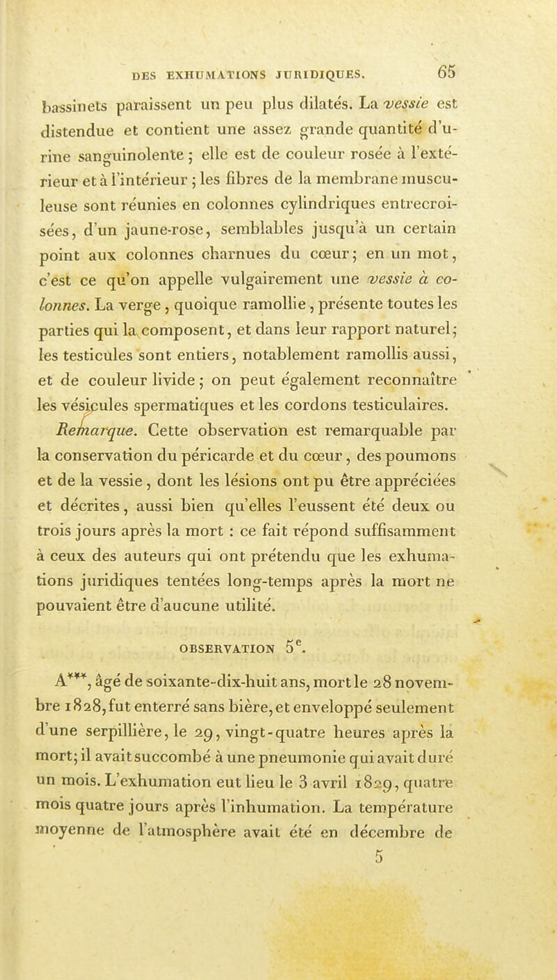 bassinets paraissent un peu plus dilatés. La vessie est distendue et contient une assez grande quantité d'u- rine sanguinolente ; elle est de couleur rosée à l'exté- rieur et à l'intérieur ; les fibres de la membrane inuscu- leuse sont réunies en colonnes cylindriques entrecroi- sées, d'un jaune-rose, semblables jusqu'à un certain point aux colonnes charnues du cœur; en un mot, c'est ce qu'on appelle vulgairement une vessie a co- lonnes. La verge, quoique ramollie, présente toutes les parties qui la,composent, et dans leur rapport naturel,- les testicules sont entiers, notablement ramollis aussi, et de couleur livide ; on peut également reconnaître les vésicules sperraatiques et les cordons testiculaires. Reinarque. Cette observation est i*emarquable par la conservation du péricarde et du cœur, des poumons et de la vessie, dont les lésions ont pu être appréciées et décrites, aussi bien qu'elles l'eussent été deux ou trois jours après la mort : ce fait répond suffisamment à ceux des auteurs qui ont prétendu que les exhuma- tions juridiques tentées long-temps après la mort ne pouvaient être d'aucune utilité. OBSERVATION 5^ A***, âgé de soixante-dix-huit ans, mort le 28 novem- bre 1828,fut enterré sans bière, et enveloppé seulement d'une serpillière, le 29, vingt-quatre heures après la mort; il avait succombé à une pneumonie qui avait duré un mois. L'exhumation eut lieu le 3 avril 1829, quatre mois quatre jours après l'inhumation. La température moyenne de l'atmosphère avait été en décembre de 5