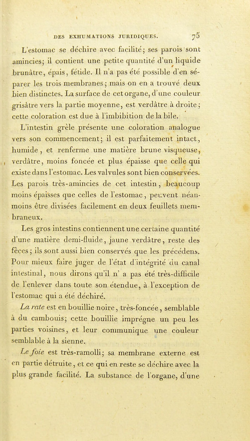 L'estomac se déchire avec facilité j ses parois sont amincies; il contient une petite quantité d'un liquide brunâtre, épais, fétide. Il n'a pas été possible d'en sé- parer les trois membranes j mais on en a trouvé deux bien distinctes. La surface de cet organe, d'une couleur grisâtre vers la partie moyenne, est verdâtre à droite; cette coloration est due à l'imbibition de la bile. L'intestin grêle présente une coloration analogue vers son commencement; il est parfaitement intact, humide, et renferme une matière brune visqueuse, verdâtre, moins foncée et plus épaisse que celle qui existe dans l'estomac. Les valvules sont bien conservées. Les parois très-amincies de cet intestin, beaucoup moins épaisses que celles de l'estomac , peuvent néan- moins être divisées facilement en deux feuillets mem- braneux. Les gros intestins contiennent une certaine quantité d'une matière demi-fluide, jaune verdâtre, reste des fèces ; ils sont aussi bien conservés que les précédens. Pour mieux faire juger de l'état d'intégrité du canal intestinal, nous dirons qu'il n' a pas été très-difficile de l'enlever dans toute son étendue, à l'exception de l'estomac qui a été déchiré. La raie est en bouillie noire, très-foncée, semblable à du cambouis; cette bouillie imprègne un peu les parties voisines, et leur communique une couleur semblable à la sienne. Le foie est très-raraoUi ; sa membrane externe esi en partie détruite, et ce qui en reste se déchire avec la plus grande facilité. La substance de l'organe, d'une