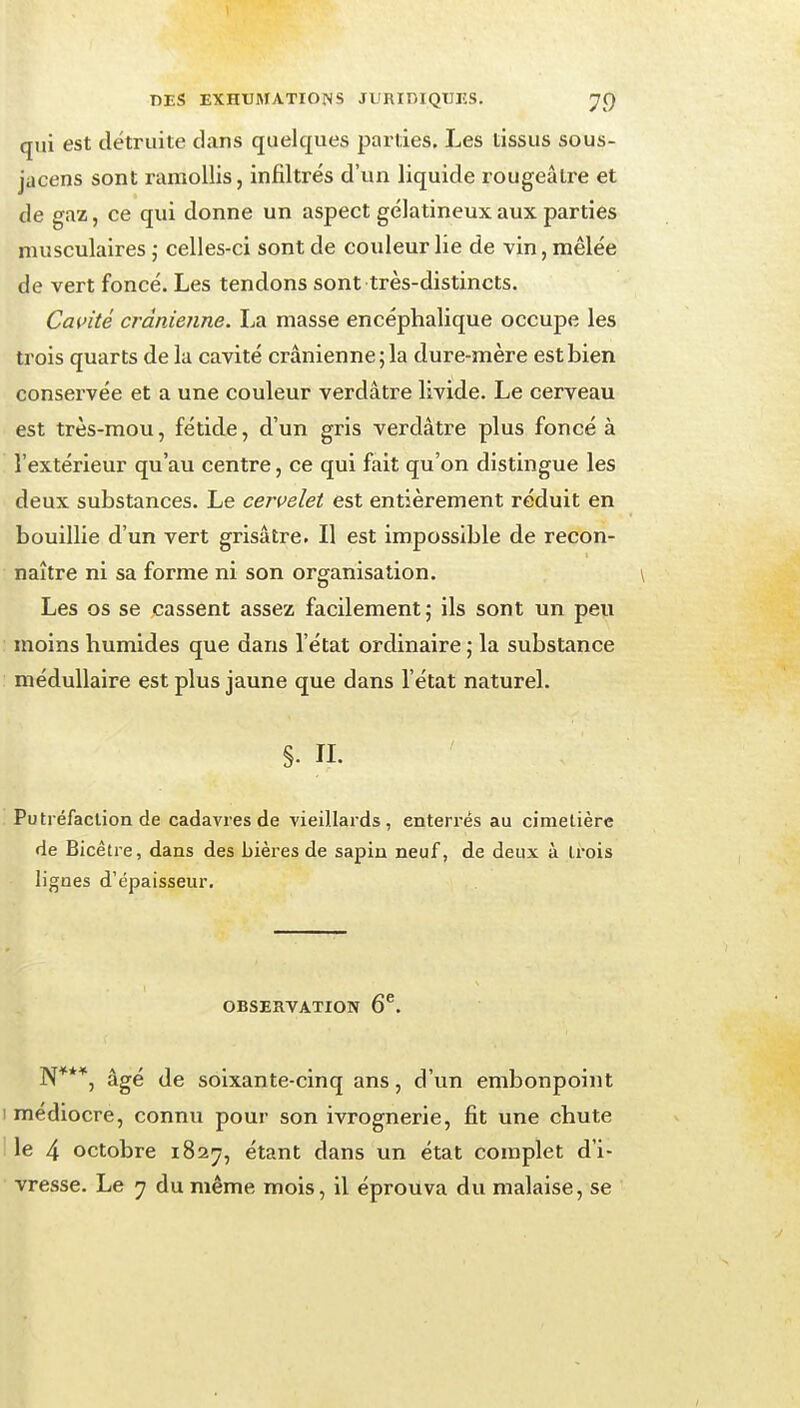 qui est détruite dans quelques parties. Les tissus sous- jacens sont ramollis, infiltrés d'un liquide rougeâlre et de gaz, ce qui donne un aspect gélatineux aux parties musculaires ; celles-ci sont de couleur lie de vin, mêlée de vert foncé. Les tendons sont très-distincts. Cavité crânienne. La masse encéphalique occupe les trois quarts de la cavité crânienne; la dure-mère est bien consei'vée et a une couleur verdâtre livide. Le cerveau est très-mou, fétide, d'un gris verdâtre plus foncé à l'extérieur qu'au centre, ce qui fait qu'on distingue les deux substances. Le cervelet est entièrement réduit en bouillie d'un vert grisâtre. Il est impossible de recon- naître ni sa forme ni son organisation. Les os se cassent assez facilement; ils sont un peu ; moins humides que dans l'état ordinaire ; la substance : médullaire est plus jaune que dans l'état naturel. §. IL Putréfaction de cadavres de vieillards, enterrés au cimetière de Bicètre, dans des bières de sapin neuf, de deux à trois lignes d'épaisseur. OBSERVATION 6^. N***, âgé de soixante-cinq ans, d'un embonpoint I médiocre, connu pour son ivrognerie, fit une chute I le 4 octobre 18217, étant dans un état complet d'i- vresse. Le ^7 du même mois, il éprouva du malaise, se