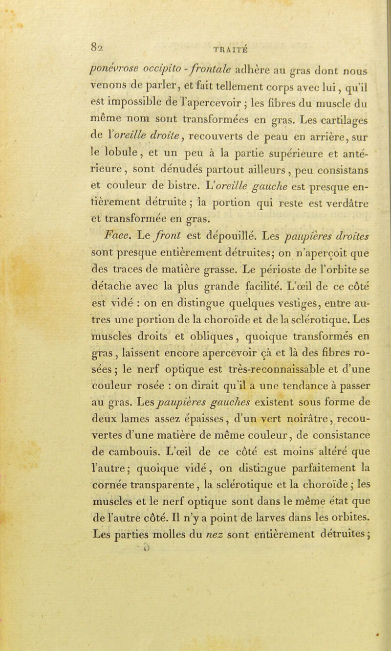 ponéurose occipito -frontale adhère au gras dont nous venons de parler, et fait tellement corps avec lui, qu'il est impossible de l'apercevoir j les fibres du muscle du même nom sont transformées en gras. Les cartilages de \oreille droite, recouverts de peau en arrière, sur le lobule, et un peu à la partie supe'rieure et anté- rieure , sont dénudés partout ailleurs, peu conslstans et couleur de bistre. Horeille gauche est presque en- tièrement détruite ; la portion qui reste est verdâtre et transformée en gras. Face. Le front est dépouillé. Les paupières droites sont presque entièrement détruites; on n'aperçoit que des traces de matière grasse. Le périoste de l'orbite se détache avec la plus grande facilité. L'œil de ce côté est vidé : on en distingue quelques vestiges, entre au- tres une portion de la choroïde et de la sclérotique. Les muscles droits et obliques, quoique transformés en gras, laissent encore apercevoir çà et là des fibres ro- sées ; le nerf optique est très-reconnaissable et d'une couleur rosée : on dirait qu'il a une tendance à passer au gras. Les paupières gauches existent sous forme de deux lames assez épaisses, d'un vert noirâti'e, recou- vertes d'une matière de même couleur, de consistance de cambouis. L'œil de ce côté est moins altéré que l'autre ; quoique vidé, on distingue parfaitement la cornée transparente, la sclérotique et la choroïde j les muscles et le nerf optique sont dans le même état que de l'autre côté. Il n'y a point de larves dans les orbites. Les parties molles du nez sont entièrement détruites j