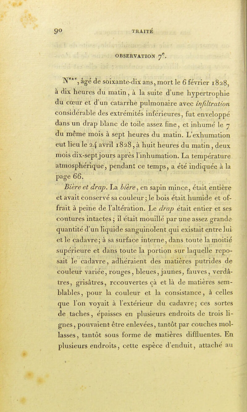 TKAITÉ OBSERVATION 7*. soixante-dix ans,mort le 6 février 1828, à dix heures du matin, à la suite d'une hypertrophie du cœur et d'un catarrhe pulmonaire avec infiltration considérable des extrémités inférieures, fut enveloppé dans un drap blanc de toile assez fine, et inhumé le 7 du même mois à sept heures du matin. L'exhumation eut Heu le 24 avril 1828, à huit heures du matin, deux mois dix-sept jours après l'inhumation. La température atmosphérique, pendant ce temps, a été indiquée à la page 66. Bière et drap. La hière^ en sapin mince, était entière et avait conservé sa couleur ;.le bois était humide et of- frait à peine de l'altération. Le drap était entier et ses coutures intactes ; il était mouillé par une assez grande quantité d'un liquide sanguinolent qui existait entre lui et le cadavre; à sa surface interne, dans toute la moitié supérieure et dans toute la portion sur laquelle repo- sait le cadavre, adhéraient des matières putrides de couleur variée, rouges, bleues, jaunes, fauves, verdâ- tres, grisâtres, recouvertes çà et là de matières sem- blables , pour la couleur et la consistance, à celles que l'on voyait à l'extérieur du cadavre; ces sortes de taches, épaisses en plusieurs endroits de trois li- gnes, pouvaient être enlevées, tantôt par couches mol- lasses, tantôt sous forme de matières diffluentes. En plusieurs endroits, cette espèce d'enduit, attaché au