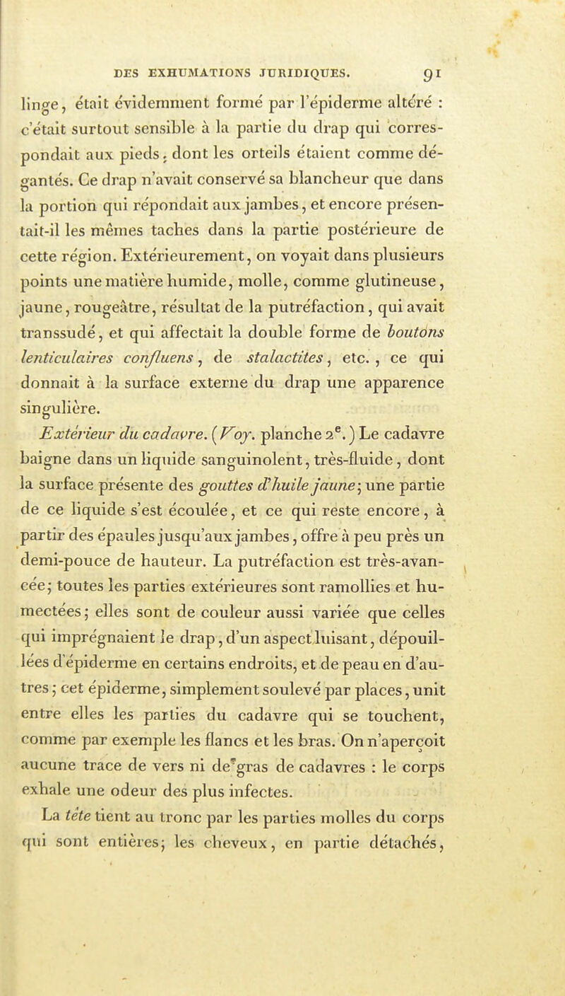 linge, était évidemment formé par l'épiderme altéré : c'était surtout sensible à la partie du drap qui corres- pondait aux pieds, dont les orteils étaient comme dé- gantés. Ce drap n'avait conservé sa blancheur que dans la portion qui répondait aux jambes, et encore présen- tait-il les mêmes taches dans la partie postérieure de cette région. Extérieurement, on voyait dans plusieurs points une matière humide, molle, comme glutineuse, jaune, rougeâtre, résultat de la putréfaction, qui avait transsudé, et qui affectait la double forme de houtôns lenticulaires conjluens, de stalactites, etc. , ce qui donnait à la surface externe du drap une apparence singulière. Extérieur du cadavre. {Voj. planche 2^.) Le cadavre baigne dans un liquide sanguinolent, très-fluide , dont la surface présente des gouttes d'huile jauneune partie de ce liquide s'est écoulée, et ce qui reste encore, à partir des épaules jusqu'aux jambes, offre à peu près un demi-pouce de hauteur. La putréfaction est très-avan- cée; toutes les parties extérieures sont ramollies et hu- mectées ; elles sont de couleur aussi variée que celles qui imprégnaient le drap, d'un aspect luisant, dépouil- lées d'épiderme en certains endroits, et de peau en d'au- tres ] cet épiderme, simplement soulevé par places, unit entre elles les parties du cadavre qui se touchent, comme par exemple les flancs et les bras. On n'aperçoit aucune trace de vers ni de'gras de cadavres : le corps exhale une odeur des plus infectes. La tete tient au tronc par les parties molles du corps qui sont entières; les cheveux, en partie détachés,