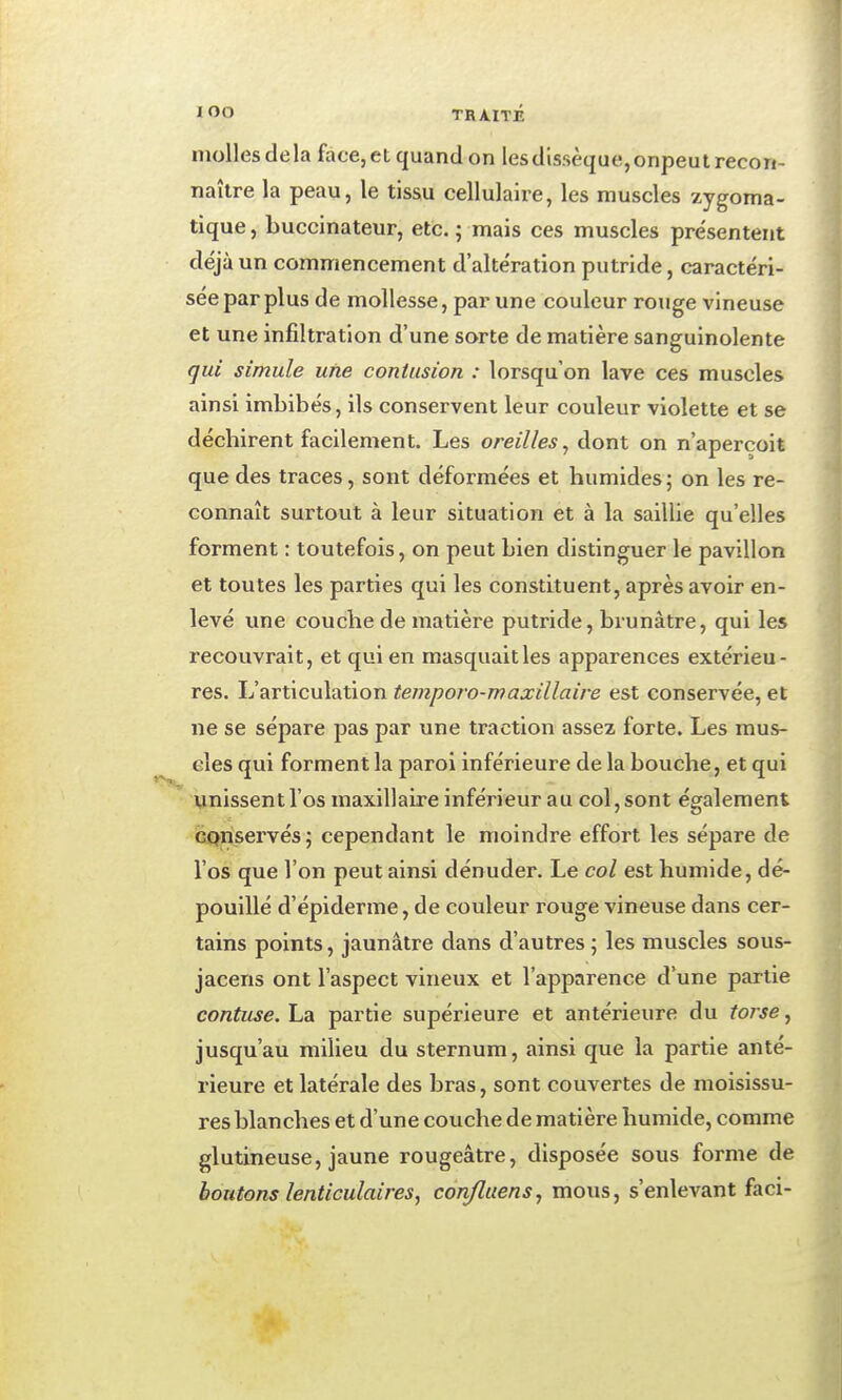 molles delà face, et quand on lesdlssèque,onpeut recon- naître la peau, le tissu cellulaire, les muscles zygoma- tique, buccinateur, etc. j mais ces muscles présentent déjà un commencement d'altération putride, caractéri- sée par plus de mollesse, par une couleur rouge vineuse et une infiltration d'une sorte de matière sanguinolente qui simule une contusion : lorsqu'on lave ces muscles ainsi imbibés, ils conservent leur couleur violette et se déchirent facilement. Les oreilles^ dont on n'aperçoit que des traces, sont déformées et humides; on les re- connaît surtout à leur situation et à la saillie qu'elles forment : toutefois, on peut bien distinguer le pavillon et toutes les parties qui les constituent, après avoir en- levé une couche de matière putride, brunâtre, qui les recouvrait, et qui en masquait les apparences extérieu- res. L'articulation temporo-maxillaire est conservée, et ne se sépare pas par une traction assez forte. Les mus- elés qui forment la paroi inférieure de la bouche, et qui unissent l'os maxillaire inférieur au col, sont également conservés; cependant le moindre effort les sépare de l'os que l'on peut ainsi dénuder. Le col est humide, dé- pouillé d'épiderme, de couleur rouge vineuse dans cer- tains points, jaunâtre dans d'autres ; les muscles sous- jaceris ont l'aspect vineux et l'apparence d'une partie contuse. La partie supérieure et antérieure du torse, jusqu'au milieu du sternum, ainsi que la partie anté- rieure et latérale des bras, sont couvertes de moisissu- res blanches et d'une couche de matière humide, comme glutineuse, jaune rougeâtre, disposée sous forme de boutons lenticulaires, confluens, mous, s'enlevant faci-