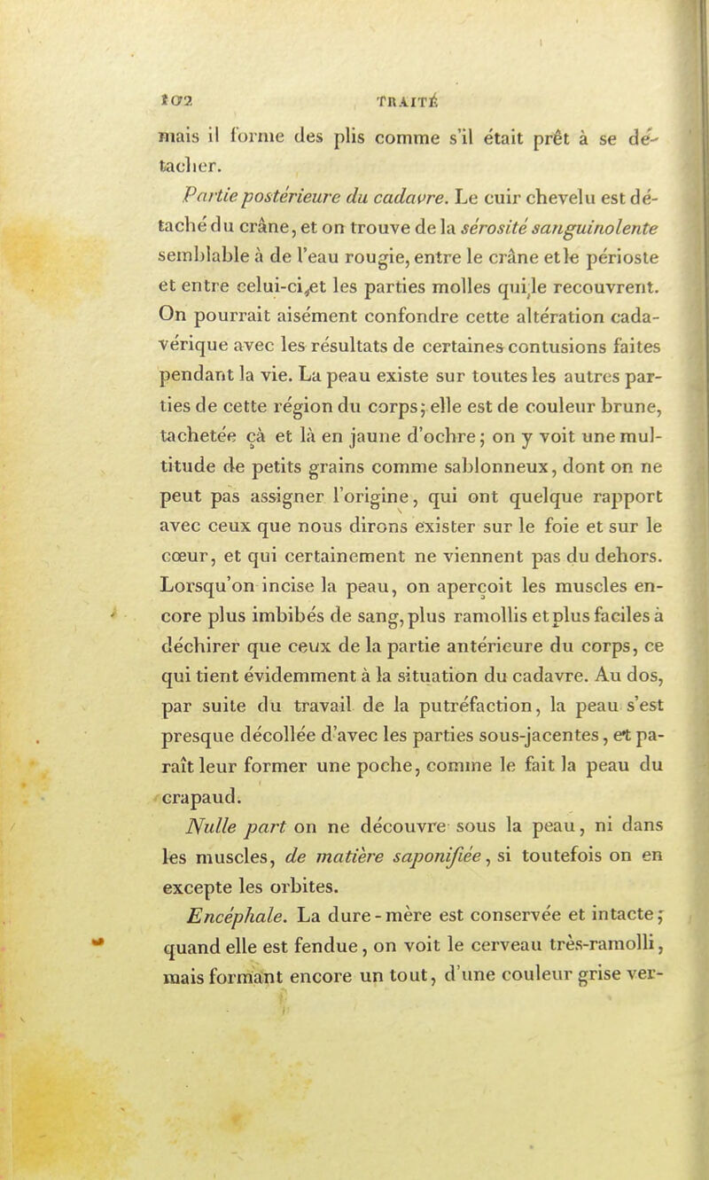 t02 fnAITl^, Biais il forme des plis comme s'il était prêt à se de- tacher. Partie postérieure du cadavre. Le cuir chevelu est dé- taché d u crâne, et on trouve de la sérosité sanguinolente semblable à de l'eau rougie, entre le crâne elle périoste et entre celui-ci^t les parties molles qulle recouvrent. On pourrait aisément confondre cette altération cada- vérique avec les résultats de certaines contusions faites pendant la vie. La peau existe sur toutes les autres par- ties de cette région du corps; elle est de couleur brune, tachetée çà et là en jaune d'ochre ; on y voit une mul- titude de petits grains comme sablonneux, dont on ne peut pas assigner l'origine, qui ont quelque rapport avec ceux que nous dirons exister sur le foie et sur le cœur, et qui certainement ne viennent pas du dehors. Lorsqu'on incise la peau, on aperçoit les muscles en- core plus imbibés de sang, plus ramollis etplus faciles à déchirer que ceux de la partie antérieure du corps, ce qui tient évidemment à la situation du cadavre. Au dos, par suite du travail de la putréfaction, la peau s'est presque décollée d'avec les parties sous-jacentes, et pa- raît leur former une poche, comme le fait la peau du /crapaud. Nulle part on ne découvre sous la peau, ni dans les muscles, de matière saponifiéesi toutefois on en excepte les orbites. Encéphale. La dure-mère est conservée et intacte j quand elle est fendue, on voit le cerveau très-ramoUi, mais formant encore un tout, d'une couleur grise ver-