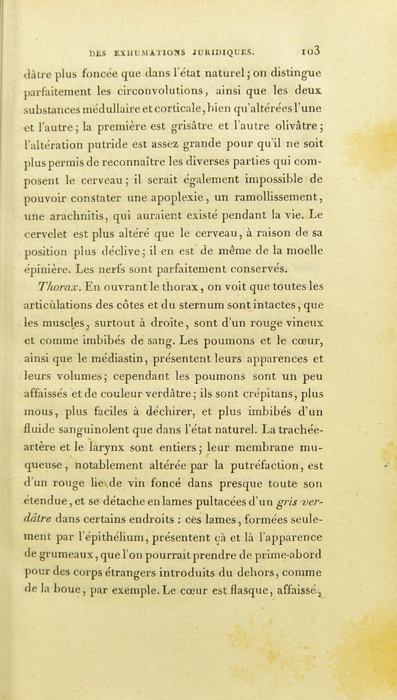 ïlàtre plus foncée que clans l'état naturel j on distingue parfaitement les circonvolutions, ainsi que les deux, substances médullaire et corticale, bien qu'altérées l'une et l'autre,- la première est grisâtre et l'autre olivâtre; l'altération putride est assez grande pour qu'il ne soit plus permis de reconnaître les diverses parties qui com- posent le cerveau; il serait également impossible de pouvoir constater une apoplexie, un ramollissement, une arachnitis, qui auraient existé pendant la vie. Le cervelet est plus altéré que le cerveau, à raison de sa position plus déclive; il en est de même de la moelle épinière. Les nerfs sont parfaitement conservés. Thorax. En ouvrant le thorax, on voit que toutes les articulations des côtes et du sternum sont intactes, que les muscles^ surtout à droite, sont d'un rouge vineux et comme imbibés de sang. Les poumons et le cœur, ainsi que le médiastin, présentent leurs apparences et leurs volumes; cependant les poumons sont un peu affaissés et de couleur verdâtre; ils sont crépitans, plus mous, plus faciles à déchirer, et plus imbibés d'un fluide sanguinolent que dans l'état naturel. La trachée- artère et le larynx sont entiers; leur membrane mu- queuse, notablement altérée par la putréfaction, est d'un rouge lie^de vin foncé dans presque toute son étendue, et se détache en lames pultacées d'un gris ver- dâtre dans certains endroits : cès lames, formées seule- ment par l'épithélium, présentent çà et là l'apparence de grumeaux, que l'on pourrait prendre de prime-abord pour des corps étrangers introduits du dehors, comme de la boue, par exemple.Le cœur est flasque, affaissé-j