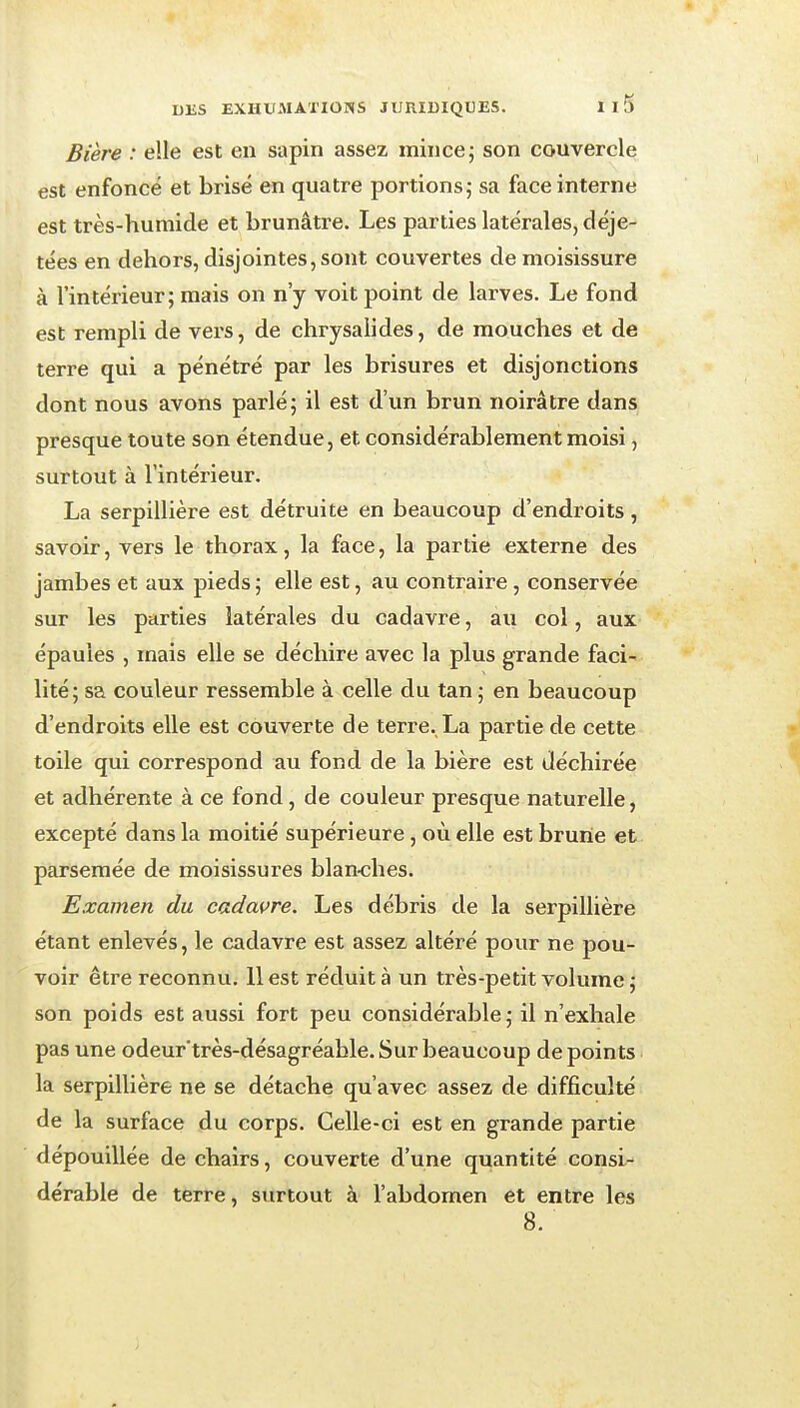 Bière : elle est en sapin assez mince j son couvercle est enfoncé et brisé en quatre portions; sa face interne est très-humide et brunâtre. Les parties latérales, déje- tées en dehors, disjointes, sont couvertes de moisissure à l'intérieur; mais on n'y voit point de larves. Le fond est rempli de vers, de chrysalides, de mouches et de terre qui a pénétré par les brisures et disjonctions dont nous avons parlé; il est d'un brun noirâtre dans presque toute son étendue, et considérablement moisi, surtout à l'intérieur. La serpillière est détruite en beaucoup d'endroits , savoir, vers le thorax, la face, la partie externe des jambes et aux pieds ; elle est, au contraire, conservée sur les parties latérales du cadavre, au col, aux épaules , mais elle se déchire avec la plus grande faci- lité; sa couleur ressemble à celle du tan ; en beaucoup d'endroits elle est couverte de terre., La partie de cette toile qui correspond au fond de la bière est déchirée et adhérente à ce fond, de couleur presque naturelle, excepté dans la moitié supérieure, où elle est brunie et parsemée de moisissures blan-ches. Examen du cadavre. Les débris de la serpillière étant enlevés, le cadavre est assez altéré pour ne pou- voir être reconnu. 11 est réduit à un très-petit volume; son poids est aussi fort peu considérable; il n'exhale pas une odeur'très-désagréable. Sur beaucoup dépeints la serpillière ne se détache qu'avec assez de difficulté de la surface du corps. Celle-ci est en grande partie dépouillée de chairs, couverte d'une quantité consi- dérable de terre, surtout à l'abdomen et entre les