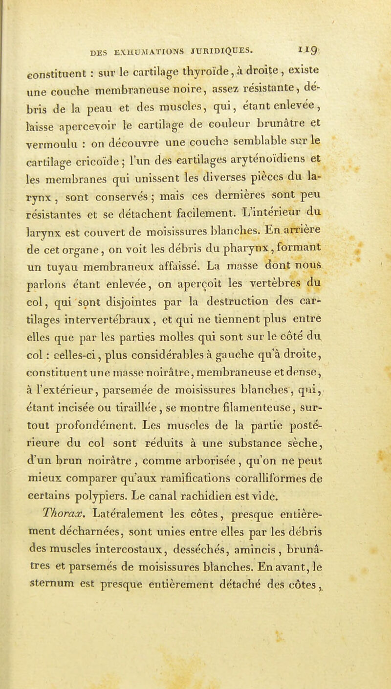 constituent : sur le cartilage thyroïde, à droite , existe une couche membraneuse noire, assez résistante, dé- bris de la peau et des muscles, qui, étant enlevée, laisse apercevoir le cartilage de couleur brunâtre et vermoulu : on découvre une couche semblable sur le cartilage cricoïde 5 l'un des cartilages aryténoïdiens et les membranes qui unissent les diverses pièces du la- rynx , sont conservés ; mais ces dernières sont peu résistantes et se détachent facilement. L'intérieur du larynx est couvert de moisissures blanches. En arrière de cet organe, on voit les débris du pharynx, formant un tuyau membraneux affaissé. La masse dont nous parlons étant enlevée, on aperçoit les vertèbres du col, qui sont disjointes par la destruction des cat- tilages intervertébraux, et qui ne tiennent plus entre elles que par les parties molles qui sont sur le côté du col : celles-ci, plus considérables à gauche qu'à droite, constituent une masse noirâtre, membraneuse et dense, à l'extérieur, parsemée de moisissures blanclies, qui, étant incisée ou tiraillée, se montre filamenteuse, sur- tout profondément. Les muscles de la partie posté- rieure du col sont réduits à une substance sèche, d'un brun noirâtre , comme arborisée, qu'on ne peut mieux comparer qu'aux ramifications coralliformes de certains polypiers. Le canal rachidien est vide. Thorax, Latéralement les côtes, presque entière- ment décharnées, sont unies entre elles par les débris des muscles intercostaux, desséchés, amincis, brunâ- tres et parsemés de moisissures blanches. En avant, le sternum est presque entièrement détaché des côtes