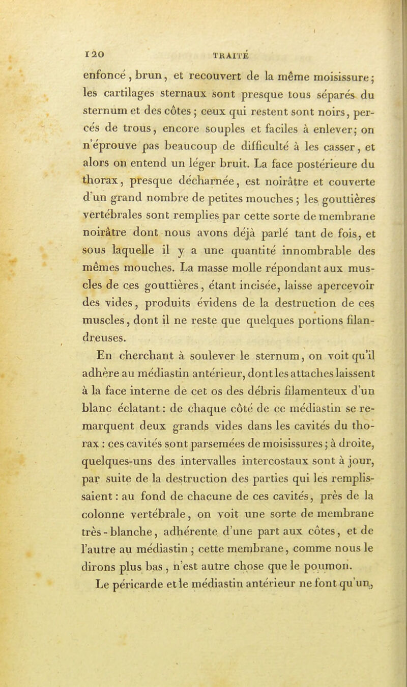 enfoncé , brun, et recouvert de la même moisissure ; les cartilages sternaux sont presque tous séparés du sternum et des côtes ; ceux qui restent sont noirs, per- cés de trous, encore souples et faciles à enlever; on n'éprouve pas beaucoup de difficulté à les casser, et alors on entend un léger bruit. La face postérieure du thorax, presque décharnée, est noirâtre et couverte d'un grand nombre de petites mouches ; les gouttières vertébrales sont remplies par cette sorte de membrane noirâtre dont nous avons déjà parlé tant de fois, et sous laquelle il y a une quantité innombrable des mêmes mouches. La masse molle répondant aux mus- cles de ces gouttières, étant incisée, laisse apercevoir des vides, produits évidens de la destruction de ces muscles, dont il ne reste que quelques portions filan- dreuses. En cherchant à soulever le sternum, on voit qu'il adhère au médiastin antérieur, dont les attaches laissent à la face interne de cet os des débris filamenteux d'un blanc éclatant : de chaque côté de ce médiastin se re- marquent deux grands vides dans les cavités du tho- rax : ces cavités sont parsemées de moisissures ; à droite, quelques-uns des intervalles intercostaux sont à jour, par suite de la destruction des parties qui les remplis- saient : au fond de chacune de ces cavités, près de la colonne vertébrale, on voit une sorte de membrane très - blanche, adhérente d'une part aux côtes, et de l'autre au médiastin • cette membrane, comme nous le dirons plus bas , n'est autre chose que le poumon. Le péricarde et le médiastin antérieur ne font qu'un,