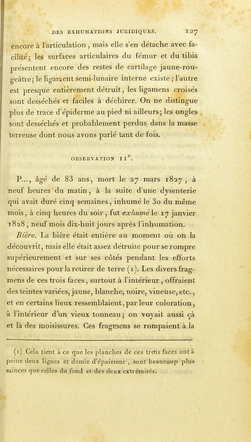 cncoi'e à l'articulation, mais elle s'en détache avec fa- cilité,- les surfaces articulaires du fémur et du tibia présentent encore des restes de cartilage jaune-rou- oeâtre: le lisfarîent semi-lunaire interne existe ; l'autre est presque entièrement détruit, les ligamens croisés sont desséchés et faciles à déchirer. On ne distingue plus de trace d'épiderme au pied ni ailleurs j les ongles sont desséchés et probablement perdus dans la masse terreuse dont nous avons parlé tant de fois. OBSERVATION 11*^. p..., âgé de 83 ans, mort le 27 mars 1827, à neuf heures du matin, à la suite d'une dysenterie qui avait duré cinq semaines, inhumé le 3o du même mois, à cinq heures du soir , fut exhumé \e 17 janvier 1828 , neuf mois dix-huit jours après l'inhumation. Bière. La bière était entière au moment où on la découvrit, mais elle était assez détruite pour se rompre supérieurement et sur ses côtés pendant les efforts nécessaires pour la retirer de terre (i). Les divers frag- mens de ces trois faces, surtout à l'intérieur, offraient des teintes variées, jaune, blanche, noire, vineuse, etc., et en certains lieux ressemblaient, par leur coloration, à l'intérieur d'un vieux tonneau j on voyait aussi çà et là des moisissures. Ces fragmens se rompaient à la (i) Cela lient à ce que les planches de ces trois faces ont à peine deux lignes et demie d'épaisseur, sont beaucoup plus mirjces que celles du fond et des deux extrémités.