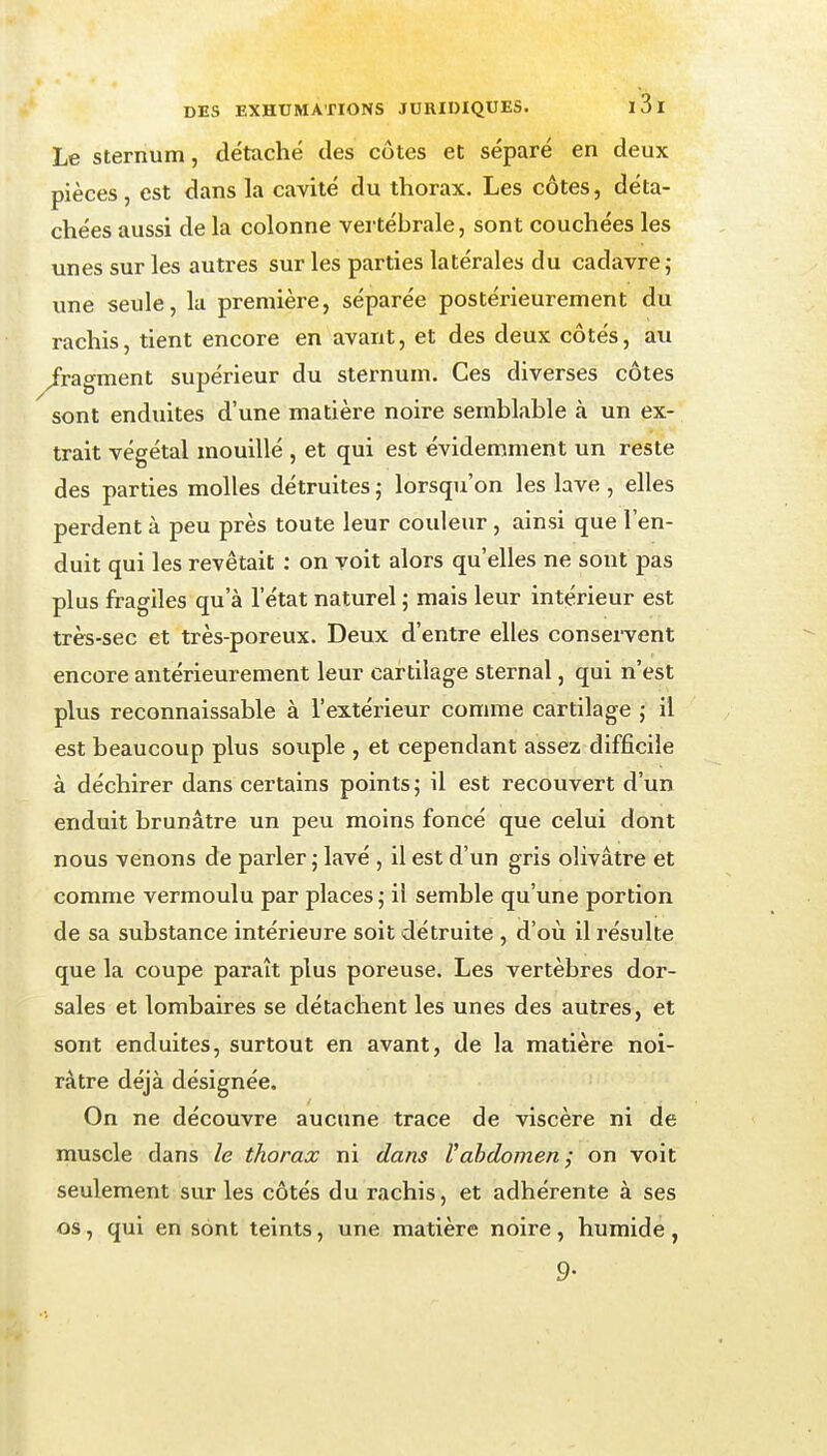 Le Sternum, détaché des côtes et séparé en deux pièces, est dans la cavité du thorax. Les côtes, déta- chées aussi de la colonne vertébrale, sont couchées les unes sur les autres sur les parties latérales du cadavre; une seule, la première, séparée postérieurement du rachis, tient encore en avant, et des deux côtés, au fragment supérieur du sternum. Ces diverses côtes sont enduites d'une matière noire semblable à un ex- trait végétal mouillé , et qui est évidemment un reste des parties molles détruites ; lorsqu'on les lave , elles perdent à peu près toute leur couleur, ainsi que l'en- duit qui les revêtait : on voit alors qu'elles ne sont pas plus fragiles qu'à l'état naturel ; mais leur intérieur est très-sec et très-poreux. Deux d'entre elles consei-vent encore antérieurement leur cartilage sternal, qui n'est plus reconnaissable à l'extérieur comme cartilage ; il est beaucoup plus souple , et cependant assez difficile à déchirer dans certains points ; il est recouvert d'un enduit brunâtre un peu moins foncé que celui dont nous venons de parler ; lavé , il est d'un gris olivâtre et comme vermoulu par places ,• il semble qu'une portion de sa substance intérieure soit détruite , d'où il l'ésulte que la coupe paraît plus poreuse. Les vertèbres dor- sales et lombaires se détachent les unes des autres, et sont enduites, surtout en avant, de la matière noi- râtre déjà désignée. On ne découvre aucune trace de viscère ni de muscle dans le thorax ni dans l'abdomen ; on voit seulement sur les côtés du rachis, et adhérente à ses os, qui en sont teints, une matière noire, humide , 9-