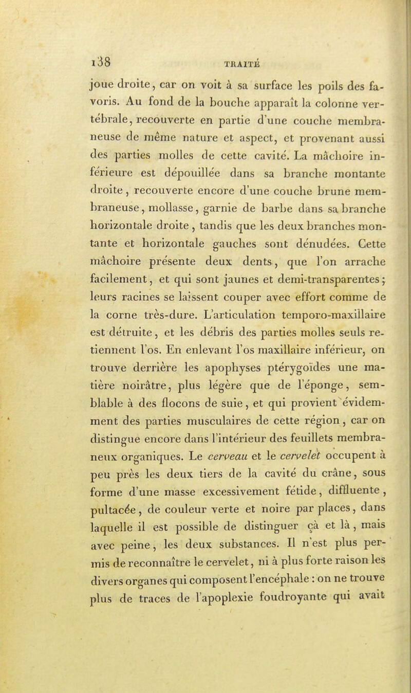 joue droite, car on voit à sa surface les poils des fa- voris. Au fond de la bouche apparaît la colonne ver- tébrale, recouverte en partie d'une couche membra- neuse de même nature et aspect, et provenant aussi des parties molles de cette cavité. La mâchoire in- férieure est dépouillée dans sa branche montante droite, recouverte encore d'une couche brune mem- braneuse , mollasse, garnie de barbe dans sa branche horizontale droite , tandis que les deux branches mon- tante et horizontale gauches sont dénudées. Cette mâchoire présente deux dents, que l'on arrache facilement, et qui sont jaunes et demi-transparentes ; leurs racines se laissent couper avec effort comme de la corne très-dure. L'articulation temporo-maxiilaire est détruite, et les débris des parties molles seuls re- tiennent l'os. En enlevant l'os maxillaire inférieur, on trouve derrière les apophyses ptérygoïdes une ma- tière noirâtre, plus légère que de l'éponge, sem- blable à des flocons de suie, et qui provient évidem- ment des parties musculaires de cette région, car on distingue encore dans l'intérieur des feuillets membra- neux organiques. Le ceri^eau et le cervelet occupent à peu près les deux tiers de la cavité du crâne, sous forme d'une masse excessivement fétide, diffluente , pultacée, de couleur verte et noire par places, dans laquelle il est possible de distinguer çà et là, mais avec peine, les deux substances. Il n'est plus per- mis de reconnaître le cervelet, ni à plus forte raison les divers organes qui composent l'encéphale : on ne trouve plus de traces de l'apoplexie foudroyante qui avait