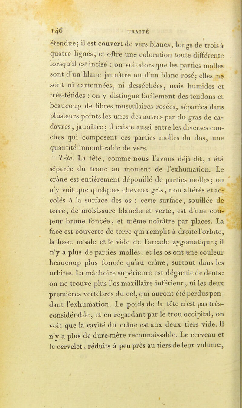 1 4^ TRAITÉ étendue; il est couvert de vers blancs, longs de trois à quatre lignes, et offre une coloration toute différente lorsqu'il est incisé : on voitalors que les parties molles sont d'un blanc jaunâtre ou d'un blanc rosé; elles ne sont ni cartonnées, ni desséchées, mais humides et très-fétides : on y distingue facilement des tendons et beaucoup de fibres musculaires rosées, séparées dans plusieurs points les unes des autres par du gras de ca- davres , jaunâtre ; il existe aussi entre les diverses cou- ches qui composent ces parties molles du dos, une quantité innombrable de vers. Tete. La tête, comme nous l'avons déjà dit, a été séparée du tronc au moment de l'exhumation. Le crâne est entièrement dépouillé de parties molles j on n'y voit que quelques cheveux gris, non altérés et ac- colés à la surface des os : cette surface, souillée de terre, de moisissure blanche et verte, est d'xme cou- ]eur brune foncée, et même noirâtre par places. La face est couverte de terre qui remplit à droite l'orbite, la fosse nasale et le vide de l'arcade zygomatique ; il n'y a plus de parties molles, et les os ont une couleur beaucoup plus foncée qu'au crâne, surtout dans les orbites. La mâchoire supérieure est dégarnie de dents: on ne trouve plus l'os maxillaire inférieur, ni les deux premières vertèbres du col, qui auront été perdus pen- dant l'exhumation. Le poids de la tête n'est pas très- considérable, et en regardant par le trou occipital, on voit que la cavité du crâne est aux deux tiers vide. Il n'y a plus de dure-mère reconnaissable. Le cerveau et le cervelet, réduits à peu près au tiers de leur volume, I