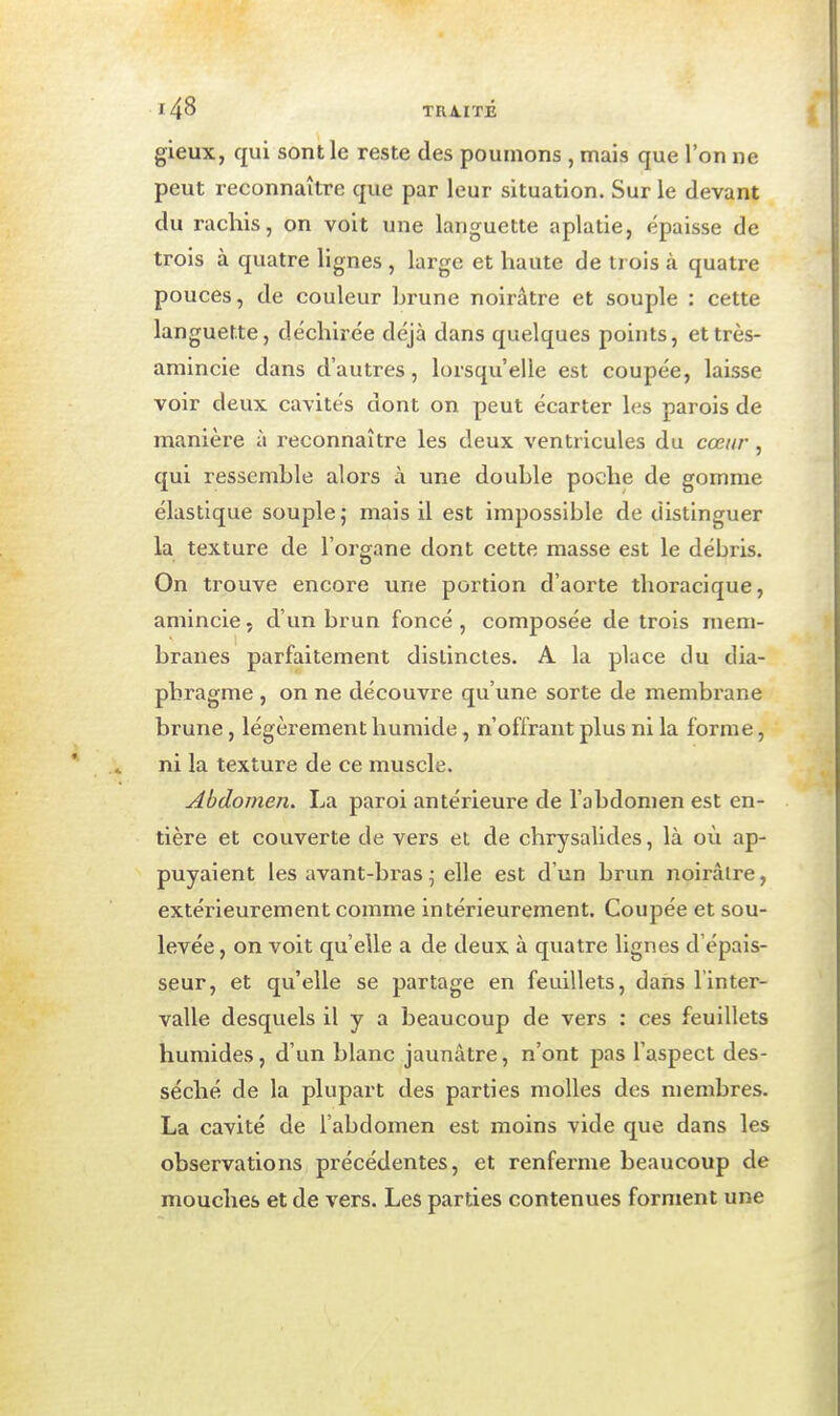 gieux, qui sont le reste des poumons , mais que l'on ne peut reconnaître que par leur situation. Sur le devant du rachis, on voit une languette aplatie, épaisse de trois à quatre lignes , large et haute de trois à quatre pouces, de couleur brune noirâtre et souple : cette languette, déchirée déjà dans quelques points, ettrès- amincie dans d'autres, lorsqu'elle est coupée, laisse voir deux cavités dont on peut écarter les parois de manière à reconnaître les deux ventricules du cœur, qui ressemble alors à une double poche de gomme élastique souple j mais il est impossible de distinguer la texture de l'organe dont cette masse est le débris. On trouve encore une portion d'aorte tlioracique, amincie, d'un brun foncé, composée de trois mem- branes parfaitement distinctes. A la place du dia- phragme , on ne découvre qu'une sorte de membrane brune, légèrement humide, n'offrant plus ni la forme, ni la texture de ce muscle. Abdomen. La paroi antérieure de l'abdomen est en- tière et couverte de vers et de chrysalides, là où ap- puyaient les avant-bras^ elle est d'un brun noirâtre, extérieurement comme intérieurement. Coupée et sou- levée , on voit qu'elle a de deux à quatre lignes d épais- seur, et qu'elle se partage en feuillets, dans l'inter- valle desquels il y a beaucoup de vers : ces feuillets humides, d'un blanc jaunâtre, n'ont pas l'aspect des- séché de la plupart des parties molles des membres. La cavité de l'abdomen est moins vide que dans les observations précédentes, et renferme beaucoup de mouches et de vers. Les parties contenues forment une