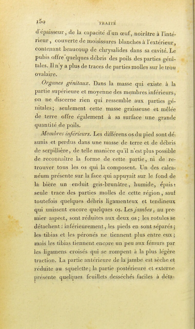 TIlAITlv d'épaisseur, de la capacité d'un œuf, noirâtre à l'inté- rieur, couverte de moisissures blanches à l'extérieur, contenant beaucoup de chrysalides dans sa cavité. Le pubis offre quelques débris des poils des parties géni- tales. Il n'y a jdIus de traces de parties molles sur le irqu pvalaire. Organes génitaux. Dans la masse qui existe à la partie supérieure et moyenne des membres inférieurs, pn ne discerne rien qui ressemble aux parties gé- nitales j seulement cette masse graisseuse et mêlée de terre offre également à sa surface une grande quantité de poils. Membres inférieurs. Les différens os du pied sont dé: sunis et perdus dans ime masse de terre et de débris de serpillière, de telle manière qu'il n'est plus possible de reconnaître la forme de cette partie, ni de re- trouver tous les os qui la composent. Un des calca- néum présente sur la face qui appuyait sur le fond de la bière un enduit gris-brunàtre, humide, épais? seule trace des parties molles de cette région , sauf toutefois quelques débris ligamenteux et tendineux qui unissent encoi'e quelques os. l^esJambes^ au pre- mier aspect, sont réduites aux deux os; les rotules se détachent : inférieurement, les pieds en sont séparés; les tibias et les péronés ne tiennent plus entre eux ; mais les tibias tiennent encore un peu aux fémurs par les ligamens croisés qui se rompent à la plus légère traction. La partie antérieure de la jambe est sèche et réduite au squelette; la partie postérieure et externe présente quelques feuillets desséchés faciles à ^ét^-