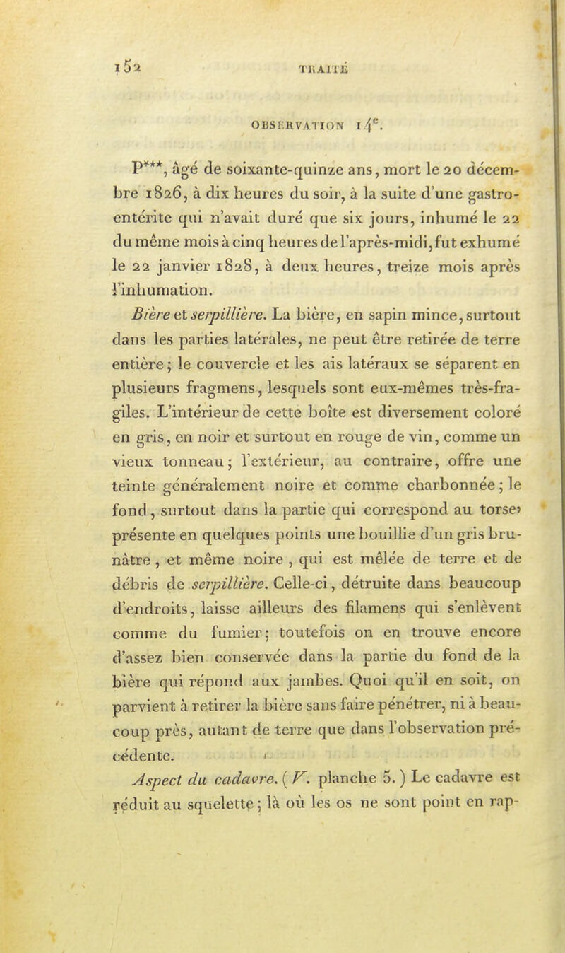 OBS'vHVATIOiV l4*^. P***, âgé de soixante-quinze ans, mort le 20 décem- bre 1826, à dix heures du soir, à la suite d'une gastro- entérite qui n'avait duré que six jours, inhumé le 22 du même mois à cinq heures de l'après-midi, fut exhumé le 22 janvier 1828, à deux heures, treize mois après î'inhumation. Bière et serpillière. La bière, en sapin mince, surtout dans les parties latérales, ne peut être retirée de terre entière 5 le couvercle et les ais latéraux se séparent en plusieurs fragmens, lesquels sont eux-mêmes très-fra- giles. L'intérieur de cette boîte est diversement coloré en gris, en noir et surtout en rouge de vin, comme un vieux tonneau; l'extérieur, au contraire, offre une teinte généralement noire et comme charbonnée ; le fond, surtout dans la partie qui correspond au torse? présente en quelques points une bouillie d'un gris bru- nâtre , et même noire , qui est mêlée de terre et de débris de serpillière. Celle-ci, détruite dans beaucoup d'endroits, laisse ailleurs des filamens qui s'enlèvent comme du fumier; toutefois on en trouve encore d'assez bien conservée dans la partie du fond de la bière qui répond aux jambes. Quoi qu'il en soit, on parvient à retirer la bière sans faire pénétrer, ni à beau- coup près, autant de terre que dans l'observation pré- cédente. ' Aspect du cadavre. ( F. planche 5. ) Le cadavre est réduit au squelette ; là où les os ne sont point en rap-