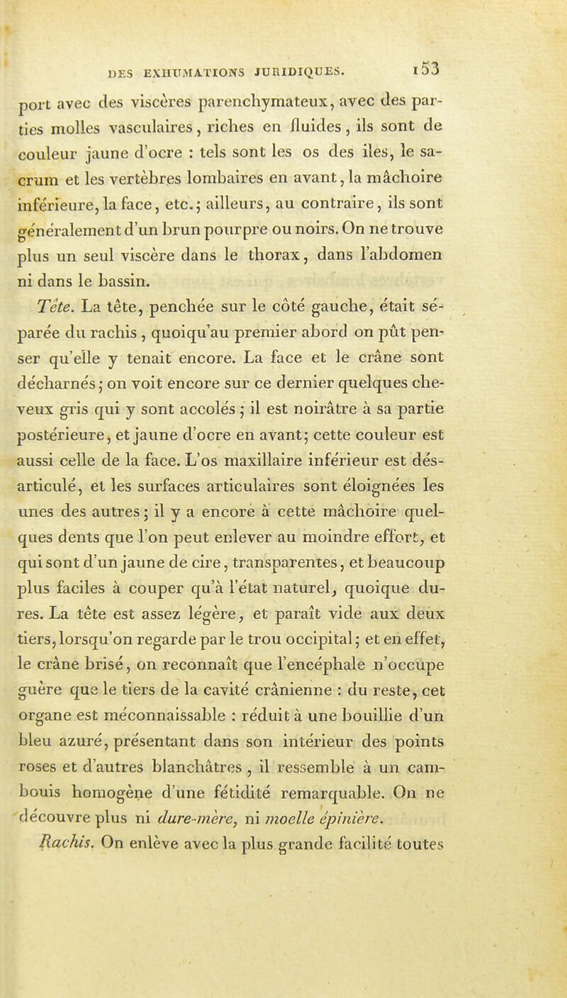 port avec des viscères parenchymateux, avec des par- ties molles vasciilaires , riches en fluides , ils sont de couleur jaune d'ocre : tels sont les os des îles, le sa- crum et les vertèbres lombaires en avant, la mâchoire inférieure, la face, etc.5 ailleurs, au contraire, ils sont généralement d'un brun pourpre ou noirs. On ne trouve plus un seul viscère dans le thorax, dans l'abdomen ni dans le bassin. Tête. La tête, penchée sur le côté gauche, était sé- parée du rachis , quoiqu'au premier abord on pût pen- ser qu'elle y tenait encore. La face et le crâne sont décharnés ; on voit encore sur ce dernier quelques che- veux gris qui y sont accolés ; il est noirâtre à sa partie postérieure, et jaune d'ocre en avantj cette couleur est aussi celle de la face. L'os maxillaire inférieur est dés- articulé, et les surfaces articulaires sont éloignées les unes des autres ; il y a encore à cette mâchoire quel- ques dents que l'on peut enlever au moindre effort, et qui sont d'un jaune de cire, transparentes, et beaucoup plus faciles à couper qu'à l'état naturel, quoique du- res. La tête est assez légère, et paraît vide aux deux tiers, lorsqu'on regarde par le trou occipital 5 et en effet, le crâne brisé, on reconnaît que l'encéphale n'occupe guère que le tiers de la cavité crânienne : du reste, cet organe est méconnaissable : réduit à une bouillie d'un bleu azuré, présentant dans son intérieur des points roses et d'autres blanchâtres , il ressemble à un cam- bouis homogène d'une féticUté remarquable. On ne découvre plus ni dure-mère, ni moelle épinière. Rachis. On enlève avec la plus grande facilité toutes