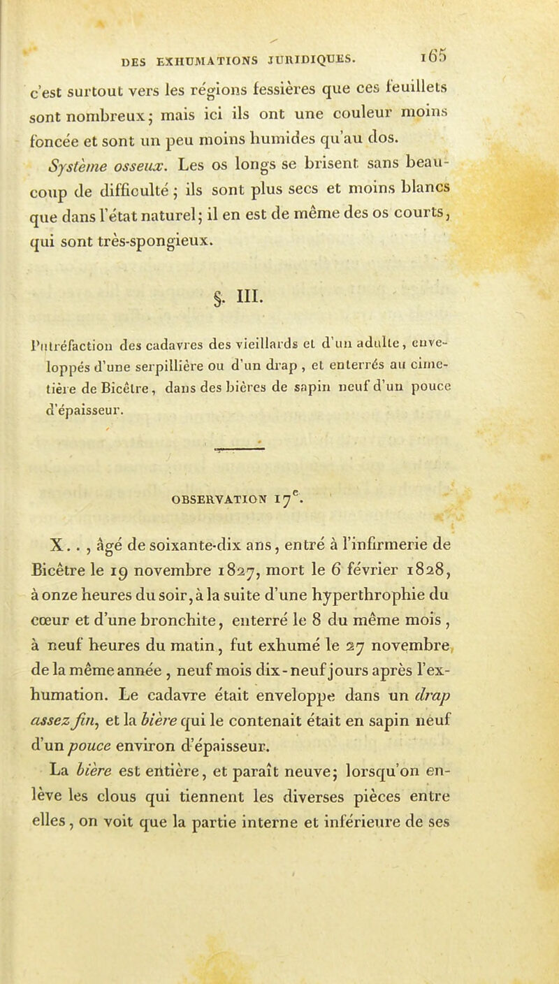 c'est surtout vers les régions fessières que ces feuillets sont nombreux; mais ici ils ont une couleur moins foncée et sont un peu moins humides qu'au clos. Système osseux. Les os longs se brisent sans beau- coup de difficulté ; ils sont plus secs et moins blancs que dans l'état naturel; il en est de même des os courts, qui sont très-spongieux. §. III. Piilréfaction des cadavres des vieillaids el d'un adulte, euve- loppés d'une serpillière ou d'un drap , el enterrés au cime- tière de Bicêtre, dans des bières de sapin ncufd'uu pouce d'épaisseur. OBSERVATION 17^. X. . , âgé de soixante-dix ans, entré à l'infirmerie de Bicêtre le 19 novembre 1827, mort le 6 février 1828, à onze heures du soir, à la sui te d'un e hyperthrophie du cœur et d'une bronchite, enterré le 8 du même mois , à neuf heures du matin, fut exhumé le 27 novembre, de la même année , neuf mois dix-neuf jours après l'ex- humation. Le cadavre était enveloppe dans un drap assez fin^ et la bière qui le contenait était en sapin neuf d'un pouce environ d'épaisseur. La bière est eiitière, et paraît neuve; loi'squ'on en- lève les clous qui tiennent les diverses pièces entre elles , on voit que la partie interne et inférieure de ses