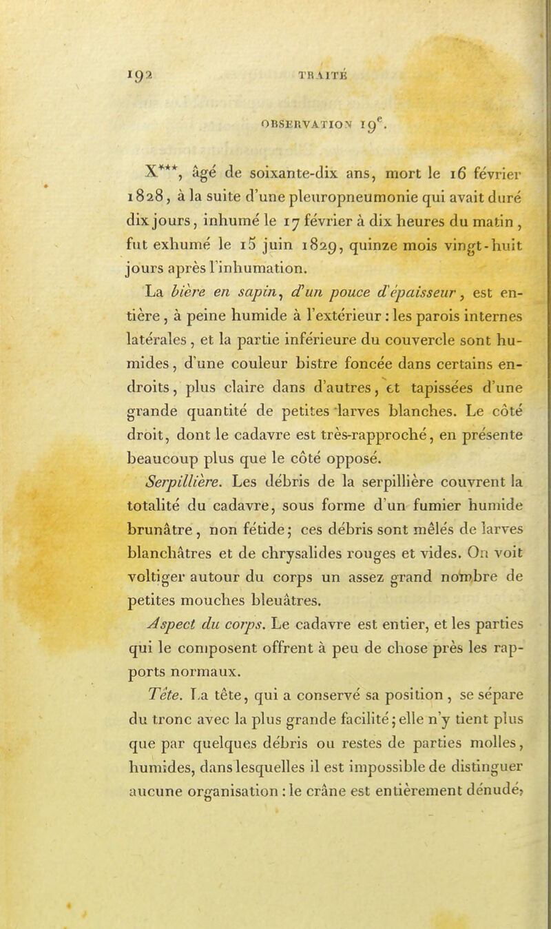 OBSEIIVATION 19^. X***, âgé de soixante-dix ans, mort le i6 février 1828, à la suite d'une pleuropneumonle qui avait duré dix jours, inhumé le 17 février à dix heures du matin , fut exhumé le i5 juin 1829, quinze mois vingt-huit jours après l'inhumation. La bièî^e en sapin ^ d'un pouce d'épaisseur, est en- tière , à peine humide à l'extérieur : les parois internes latérales , et la partie inférieure du couvercle sont hu- mides , d'une couleur bistre foncée dans certains en- droits , plus claire dans d'autres, et tapissées d'une grande quantité de petites larves blanches. Le côté droit, dont le cadavre est très-rapproché, en présente beaucoup plus que le côté opposé. Serpillière. Les débris de la serpillière couvrent la totalité du cadavre, sous forme d'un fumier humide brunâtre , non fétide; ces débris sont mêlés de larves blanchâtres et de chrysalides rouges et vides. On voit voltiger autour du corps un assez grand notnbre de petites mouches bleuâtres. Aspect du corps. Le cadavre est entier, et les parties qui le composent offrent à peu de chose près les rap- ports normaux. Tête. La tête, qui a conservé sa position , se sépare du tronc avec la plus grande facilité;elle n'y tient plus que par quelques débris ou restes de parties molles, humides, dans lesquelles il est impossible de distinguer aucune oriranisation :1e crâne est entièrement dénudé?