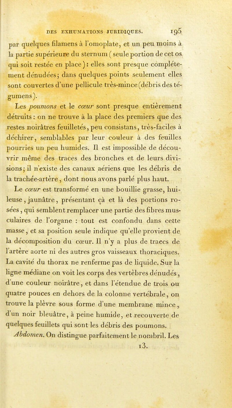 par quelques filamens à l'omoplate, et un peu moins à la partie supérieure du sternum ( seule portion de cet os. qui soit restée en place ) : elles sont presque complète- ment dénudées; dans quelques points seulement elles sont couvertes d'une pellicule très-mince (débris des té- gumens). Les poumons et le cœur sont presque entièrement détruits : on ne trouve à la place des premiers que des restes noirâtres feuilletés, peu consistans, très-faciles à déchirer, semblables par leur couleur à des feuilles pourries im peu humides. Il est impossible de décou- vrir même des traces des bronches et de leurs divi- sions ,• il n'existe des canaux aériens que les débris de la trachée-artère, dont nous avons parlé plus haut. Le cœur est transformé en une bouillie grasse, hui- leuse , jaunâtre, présentant cà et là des portions ro- sées , qui semblent remplacer une partie des fibres mus- culaires de l'organe : tout est confondu dans cette masse, et sa position seule indique qu'elle provient de la décomposition du cœur. Il n'y a plus de traces de l'artère aorte ni des autres gros vaisseaux thoraciques. La cavité du thorax ne renferme pas de liquide. Sur la ligne médiane on voit les corps des vertèbres dénudés, d'une couleur noirâtre, et dans l'étendue de trois ou quatre pouces en dehors de la colonne vertébrale, on trouve la plèvre sous forme d'une membrane mince, d'un noir bleuâtre, à peine humide, et recouverte de quelques feuillets qui sont les débris des poumons. Abdomen. On distingue parfaitement le nombril. Les i3.