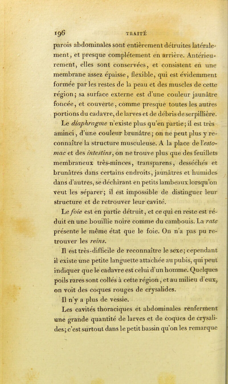 parois abdominales sont entièrement détruites latérale^ ment, et presque complètement en arrière. Antérieu- rement, elles sont conservées, et consistent en une membrane assez épaisse, flexible, qui est éridemment formée par les restes de la peau et des muscles de cette région; sa surface externe est d'une couleur jaunâtre foncée, et couverte, comme presque toutes les autres portions du cadavre, de larves et de débris de serpillière. Le diaphragme n'existe plus qu'en partie; il est très aminci, d'une couleur brunâtre ; on ne peut plus y re- connaître la structure musculeuse. A la place de Yeslo- mac et des intestins, on ne trouve plus que des feuillets membraneux très-minces, transparens, desséchés et brunâtres dans certains endroits, jaunâtres et humides dans d'autres, se déchirant en petits lambeaux lorsqu'on veut les séparer; il est impossible de distinguer leur structure et de retrouver leur cavité. Le foie est en partie détruit, et ce qui en reste est ré- duit en une bouillie noire comme du cambouis. La rate présente le même état que le foie. On n'a pas pu re- trouver les reins. n est très-difficile de reconnaître le sexe; cependant il existe une petite languette attachée au pubis, qui peut indiquer que le cadavre est celui d'un homme. Quelques poils rares sont collés à cette région, et au milieu d'eux, on voit des coques rouges de erysalides. Il n'y a plus de vessie. Les cavités thoraciques et abdominales renferment une grande quantité de larves et de coques de erysali- des; c'est surtout dans le petit bassin qu'on les remarque