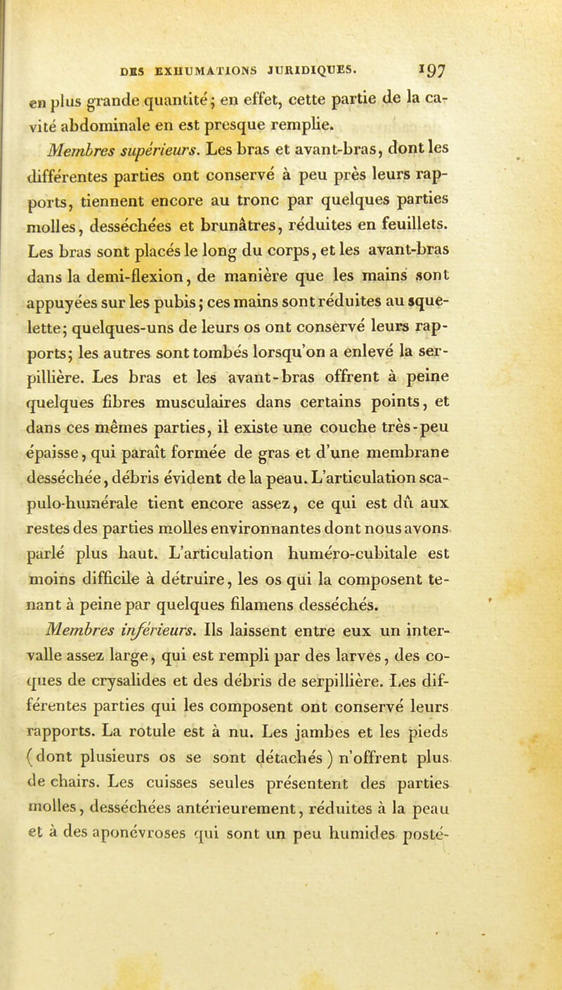 en plus grande quantité; en effet, cette partie de la car vite abdominale en est presque remplie. Membres supérieurs. Les bras et avant-bras, dont les différentes parties ont conservé à peu près leurs rap- ports, tiennent encore au tronc par quelques parties molles, desséchées et brunâtres, réduites en feuillets. Les bras sont placés le long du corps, et les avant-bras dans la demi-flexion, de manière que les mains sont appuyées sur les pubis ; ces mains sont réduites au sque- lette; quelques-uns de leurs os ont conservé leurs rap- ports; les autres sont tombés lorsqu'on a enlevé la ser- pillière. Les bras et les avant-bras offrent à peine quelques fibres musculaires dans certains points, et dans ces mêmes parties, il existe une couche très-peu épaisse, qui paraît formée de gras et d'une membrane desséchée, débris évident delà peau. L'articulationsca- pulo-hiuîiérale tient encore assez, ce qui est dû aux restes des parties molles environnantes dont nous avons, parlé plus haut. L'articulation huméro-cubitale est moins difficile à détruire, les os qui la composent te- nant à peine par quelques filamens desséchés. Membres inférieurs. Ils laissent entre eux un inter- valle assez large, qui est rempli par des larves, des co- ques de crysalides et des débris de serpillière. I,es dif- férentes parties qui les composent ont conservé leurs rapports. La rotule est à nu. Les jambes et les pieds (dont plusieurs os se sont détachés ) n'offrent plus de chairs. Les cuisses seules présentent des parties molles, desséchées antérieurement, rédvùtes à la peau et à des aponévroses qui sont un peu humides posté-