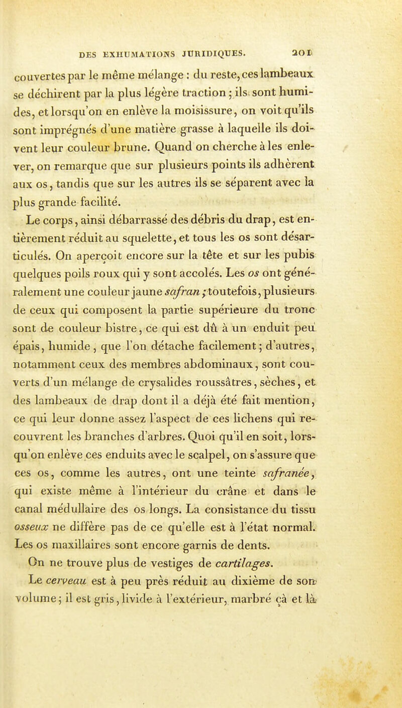 couvertes par le même mélange : du reste, ces lambeaux se déchirent par la plus légère traction ; ils sont humi- des, et lorsqu'on en enlève la moisissure, on voit qu'ils sont imprégnés d'une matière grasse à laquelle ils doi- vent leur couleur brune. Quand on cherche à les enle- ver, on remarque que sur plusieurs points ils adhèrent aux os, tandis que sur les autres ils se séparent avec la plus grande facilité. Le corps, ainsi débarrassé des débris du drap, est en- tièrement réduit au squelette, et tous les os sont désar- ticulés. On aperçoit encore sur la tête et sur les pubis quelques poils roux qui y sont accolés. Les os ont géné- ralement une couleur jaune safran ; toutefois, plusieurs de ceux qui composent la partie supérieure du tronc sont de couleur bistre, ce qui est dû à un enduit peu. épais, humide , que l'on détache facilement; d'autres, notamment ceux des membres abdominaux, sont cou- verts d'un mélange de crysalides roussâtres, sèches, et des lambeaux de drap dont il a déjà été fait mention, ce qui leur donne assez l'aspect de ces lichens qui re- couvrent les branches d'arbres. Quoi qu'il en soit, lors- qu'on enlève ces enduits avec le scalpel, on s'assure que ces os, comme les autres, ont une teinte safranée, qui existe même à l'intérieur du crâne et dans le canal médullaire des os longs. La consistance du tissu osseux ne diffère pas de ce qu'elle est à l'état normal. Les os maxillaires sont encore garnis de dents. On ne trouve plus de vestiges de cartilages. Le cerveau est à peu près réduit au dixième de son? volume; il est gris, livide à l'extérieur, marbré çà et là-