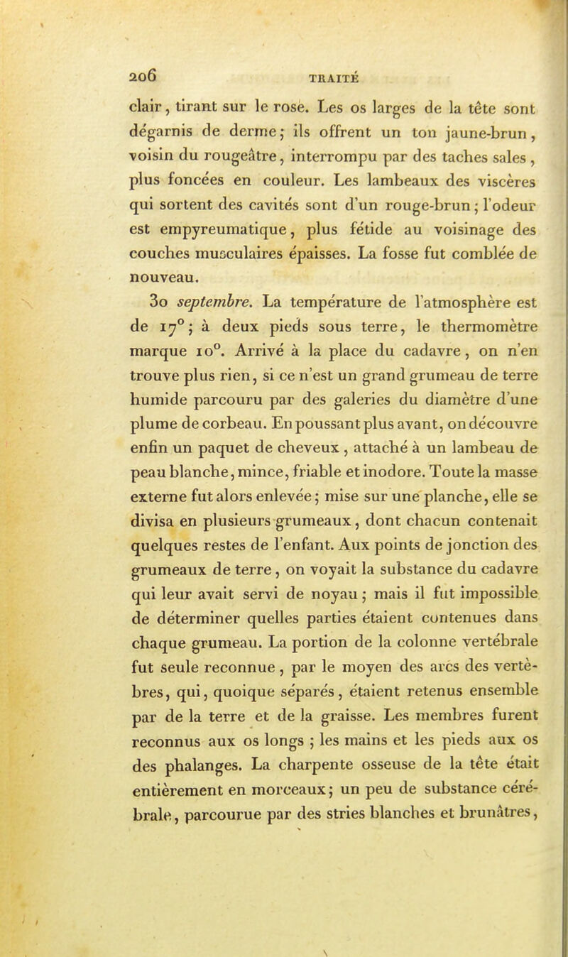 clair, tirant sur le rose. Les os larges de la tête sont dégarnis de derme,- ils offrent un ton jaune-brun, voisin du rougeâtre, interrompu par des taches sales , plus foncées en couleur. Les lambeaux des viscères qui sortent des cavités sont d'un rouge-brun ; l'odeur est empyreumatique, plus fétide au voisinage des couches musculaires épaisses. La fosse fut comblée de nouveau. 3o septembre. La température de l'atmosphère est de 1^°; à deux pieds sous terre, le thermomètre marque lo. Arrivé à la place du cadavre, on n'en trouve plus rien, si ce n'est un grand grumeau de terre humide parcouru par des galeries du diamètre d'une plume de corbeau. En poussant plus avant, on découvre enfin un paquet de cheveux , attaché à un lambeau de peau blanche, mince, friable et inodore. Toute la masse externe fut alors enlevée ; mise sur une planche, elle se divisa en plusieurs grumeaux, dont chacun contenait quelques restes de l'enfant. Aux points de jonction des grumeaux de terre, on voyait la substance du cadavre qui leur avait servi de noyau ; mais il fut impossible de déterminer quelles parties étaient contenues dans chaque grumeau. La portion de la colonne vertébrale fut seule reconnue, par le moyen des arcs des vertè- bres, qui, quoique séparés, étaient retenus ensemble par de la terre et de la graisse. Les membres furent reconnus aux os longs ; les mains et les pieds aux os des phalanges. La charpente osseuse de la tête était entièrement en morceaux ; un peu de substance céré- brale , parcourue par des stries blanches et brunâtres,