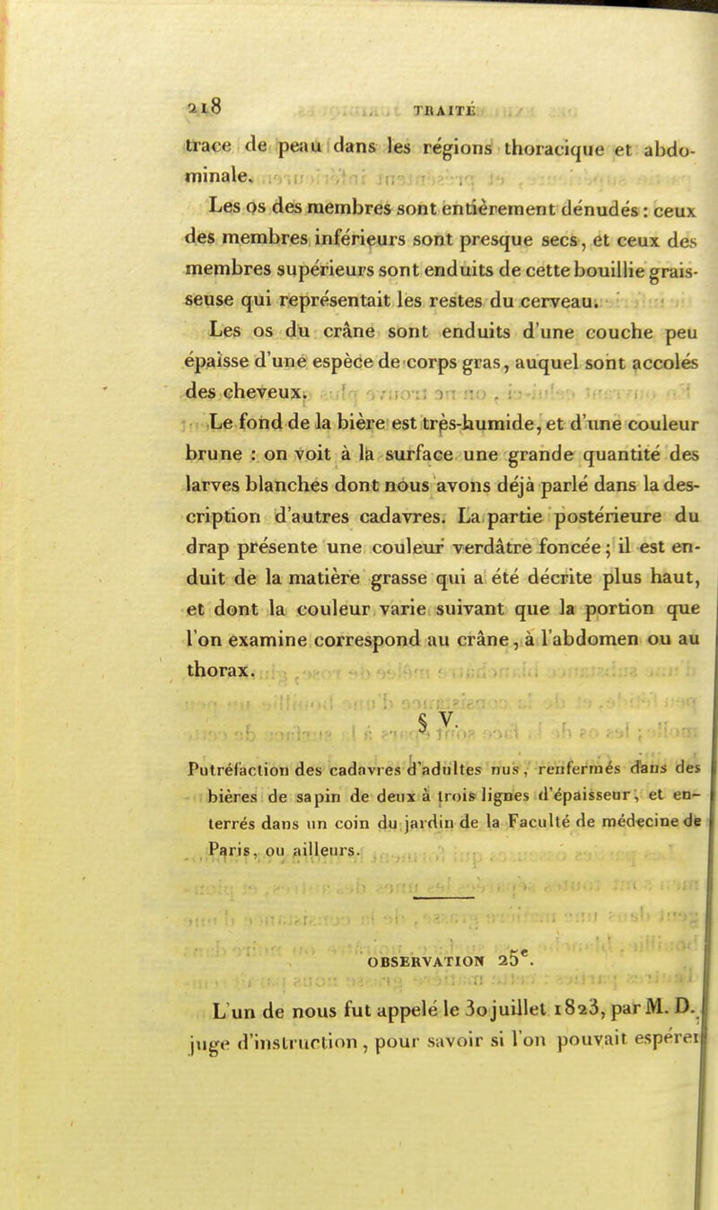 il8 TBAITÉ itrace de peîiu dans les régions ihoiacique et abdo- minale. Les os des membres sont entièrement dénudés : ceux des membres inférieurs sont presque secs , et ceux des membres supérieurs sont enduits de cette bouillie grais- seuse qui représentait les restes du cerveau. Les os du crâne sont enduits d'une couche peu épaisse d'une espèce de corps gras, auquel sont accolés des cheveux. /woi; on sio ^ ij-tni-y.) u'.;: 5.1 Le fond de la bière est trps-humide,'et d'iinë couleur brune : on voit à la surface une grande quantité des larves blanches dont nous avons déjà parlé dans la des- cription d'autres cadavres. La partie postérieure du drap présente une coulevu- verdâtre foncée ; il est en- duit de la matière grasse qui a été décrite plus haut, et dont la couleur varie suivant que la portion que l'on examine correspond.au crâne ,ià l'abdomen ou au thorax. ' , Putréfaction des cadavres cl'adiihes nuis, renfermés dans des bières de sapin de deux à trois lignes d'épaisseur; et en- terrés dans un coin du jardin de la Faculté de médecine de Paris, ou ailleurs. OBSERVATIOW 25*. L'un de nous fut appelé le 3o juillet 1823, par M. D. ■pige d'instruction , pour savoir si l'on pouvait espérei