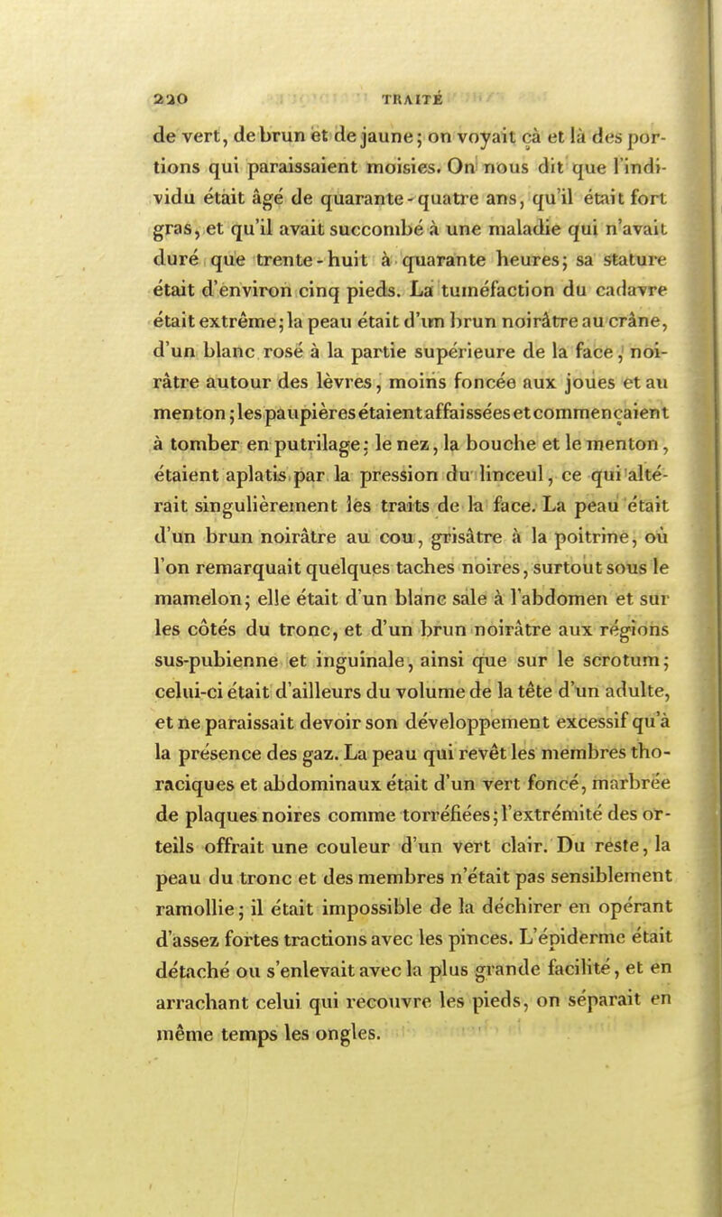 2UO TUAITÉ de vert, de brun et de jaune ; on voyait cà et là des por- tions qui paraissaient moisies. On'nous dit que l'indi- vidu était âgé de quarante - quatre ans, qu'il était fort gras, et qu'il avait succombé à une maladie qui n'avait duré que trente-huit à quarante heures; sa stature était d'environ cinq pieds. Lai tuméfaction du cadavre était extrême; la peau était d'im brun noirâtre au crâne, d'un blanc rosé à la partie supérieure de la facenoi- râtre autour des lèvres, moins foncée aux joues et au menton ; les paupières étaient affaissées et commençaient à tomber en putrilage : le nez, la bouche et le menton, étaient aplatis.par la pression du linceul, ce qui alté- rait singulièrement lès traits de la face. La peau était d'un brun noirâtre au cou, grisâtre à la poitrine, où l'on remarquait quelques taches noires, surtout sous le mamelon; elle était d'un blanc sale à l'abdomen et sur les côtés du tronc, et d'un brun noirâtre aux régions sus-pubienne et inguinale, ainsi que sur le scrotum; celui-ci était d'ailleurs du volume de la tête d'tin adulte, et ne paraissait devoir son développement excessif qu'à la présence des gaz. La peau qui revêt les membres tho- raciques et abdominaux était d'un vert foncé, marbrée de plaques noires comme torréfiées;l'extrémité des or- teils offrait une couleur d'un vert clair. Du reste, la peau du tronc et des membres n'était pas sensiblement ramollie ; il était impossible de la déchirer en opérant d'assez fortes tractions avec les pinces. L'épldermc était détaché ou s'enlevait avec la plus grande facilité, et en arrachant celui qui recouvre les pieds, on séparait en même temps les ongles. t-iff >t '