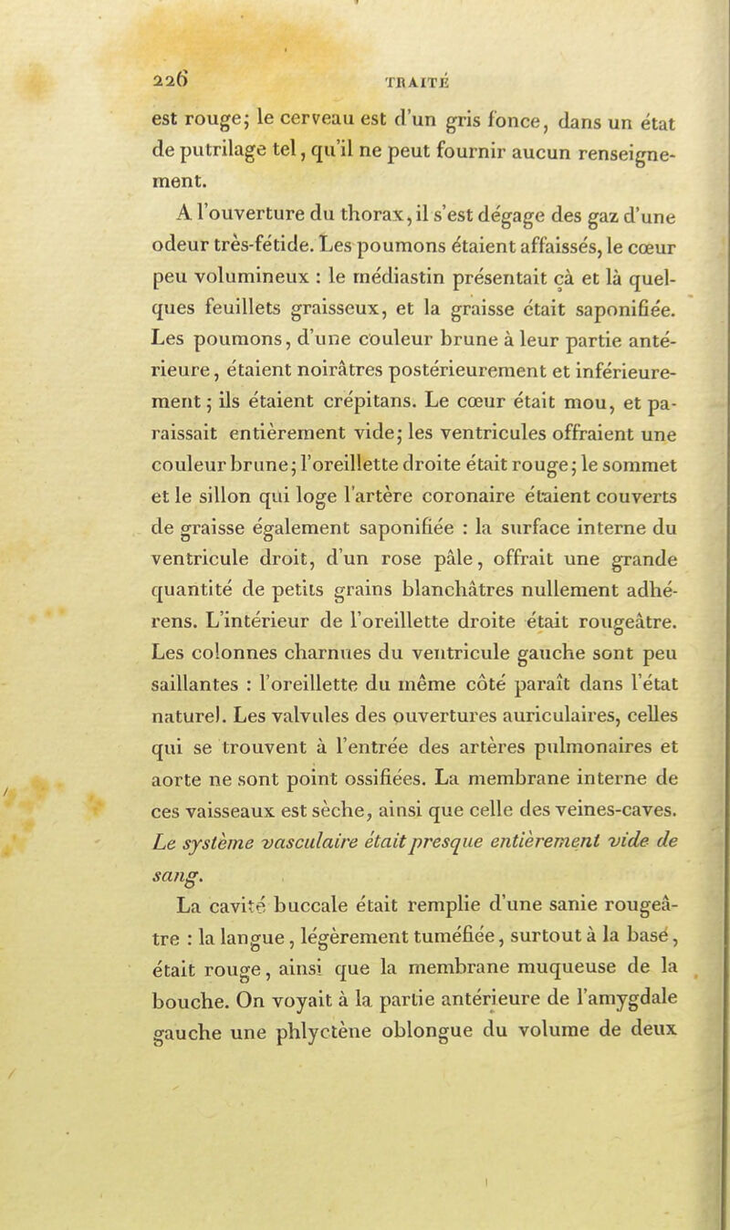 est rouge; le cerveau est d'un gris fonce, dans un état de putrilage tel, qu'il ne peut fournir aucun renseigne- ment. A l'ouverture du thorax, il s'est dégage des gaz d'une odeur très-fétide. Les poumons étaient affaissés, le cœur peu volumineux : le médiastin présentait çà et là quel- ques feuillets graisseux, et la graisse était saponifiée. Les poumons, d'une couleur brune à leur partie anté- rieure, étaient noirâtres postérieurement et inférieure- ment; ils étaient crépitans. Le cœur était mou, et pa- raissait entièrement vide; les ventricules offraient une couleur brune; l'oreillette droite était rouge; le sommet et le sillon qui loge l'artère coronaire él-aient couverts de graisse également saponifiée : la surface interne du ventricule droit, d'un rose pâle, offrait une grande quantité de petits grains blanchâtres nullement adhé- rens. L'intérieur de l'oreillette droite était rougeâtre. Les colonnes charnues du ventricule gauche sont peu saillantes : l'oreillette du même côté paraît dans l'état nature). Les valvules des ouvertures auriculaires, celles qui se trouvent à l'entrée des artères pulmonaires et aorte ne sont point ossifiées. La membrane interne de ces vaisseaux est sèche, ainsi que celle des veines-caves. Le système vasculaire était presque entièrement vide de sang. La cavité buccale était remplie d'une sanie rougeâ- tre : la langue, légèrement tuméfiée, surtout à la base, était rouge, ainsi que la membrane muqueuse de la bouche. On voyait à la partie antérieure de l'amygdale gauche une phlyctène oblongue du volume de deux I