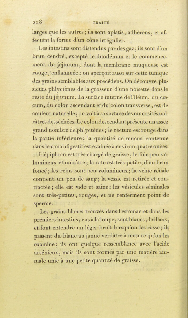 larges que les autres; ils sont aplatis, aclhérens, et af- fectent la forme d'un cône irrégulier. Les intestins sont distendus par des gaz; ils sont d'un brun cendré, excepté le duodénum et le commence- ment du jéjunum, dont la membrane muqueuse est rouge, enflammée ; on aperçoit aussi sur cette tunique des grains semblables aux précédens. On découvre plu- sieurs phlyctènes de la grosseur d'une noisette dans le reste du jéjunum. La surface interne del'iléum, du cœ- cum, du colon ascendant et du colon transverse, est de couleur naturelle ; on voit à sa sui'face des mucosités noi- râtres desséchées. Le colon descendant présente un assez grand nombre de phlyctènes ; le rectum est rouge dans la partie inférieure; la quantité de mucus contenue dans le canal digestif est évaluée à environ quatre onces. L'épiploon est très-chargé de graisse, le foie peu vo- lumineux et noirâtre ; la rate est très-petite, d'un brun foncé ; les reins sont peu volumineux; la veine rénale contient un peu de sang ; la vessie est retirée et con- tractée ; elle est vide et saine ; les vésicules séminales sont très-petites, rouges, et ne renferment point de sperme. Les grains blancs tx'ouvés dans l'estomac et dans les premiers intestins, vus à la loupe, sont blancs, brillans, et font entendre un léger bruit lorsqu'on les casse ; ils passent du blanc au jaune verdàtre à mesure qu'on les examine; ils ont quelque ressemblance avec l'acide arsénieux, mais ils sont formés par une matière ani- male unie à une petite quantité de graisse.