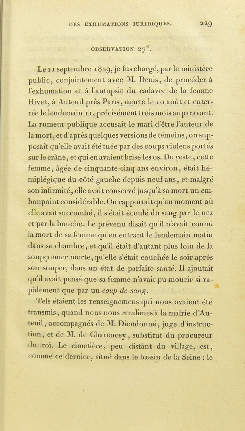 OBSERVATION O.'j'^'. Le 11 septembre 1829, je fus chargé, par le ministère public, conjointement avec M. Denis, de procéder à l'exhumation et à l'autopsie du cadavre de la femme Hivet, à Auteuil près Paris, rnprte le lo aoiit et enter- rée le lendemain 11, précisément trois mois auparavant. La rumeur publique accusait le mari d'être l'auteur de la mort, et d'après quelques versions de témoins, on sup- posiail qu'elle avait été tuée par des coups -^ iolens portés sur le crâne, et qui en avaientbrisé les os. Du reste, cette femme, âgée de cinquante-cinq ans environ, était hé- miplégique du côté gauche depuis neuf ans, et malgré son infirmité, elle avait conservé jusqu'à sa mort un em- bonpoint considérable. On rapportait qu'au moment où elle avait succombé, il s'était écoulé du sang par le nez et par la bouche. Le prévenu disait qu'il n'avait connu la mort de sa femme qu'en entrant le lendemain matin dans sa chambre, et qu'il était d'autant plus loin de la soupçonner morte, qu'elle s'était couchée le soir après son souper, dans un état de parfaite santé. Il ajoutait qu'il avait pensé que sa femme n'avait pu mourir si ra pidement que par un coup de sang. Tels étaient les renseignemens qui nous avaient été transmis, quand nous nous rendîmes à la mairie d'Au- teuil, accompagnés de M. Dieudonné, jiige d'instruc- tion , et de M. de Charencey, substitut du procureur du roi. Le cimetière, peu distant du village, est, comme ce dernier, situé dans le bassin de la Seine : le