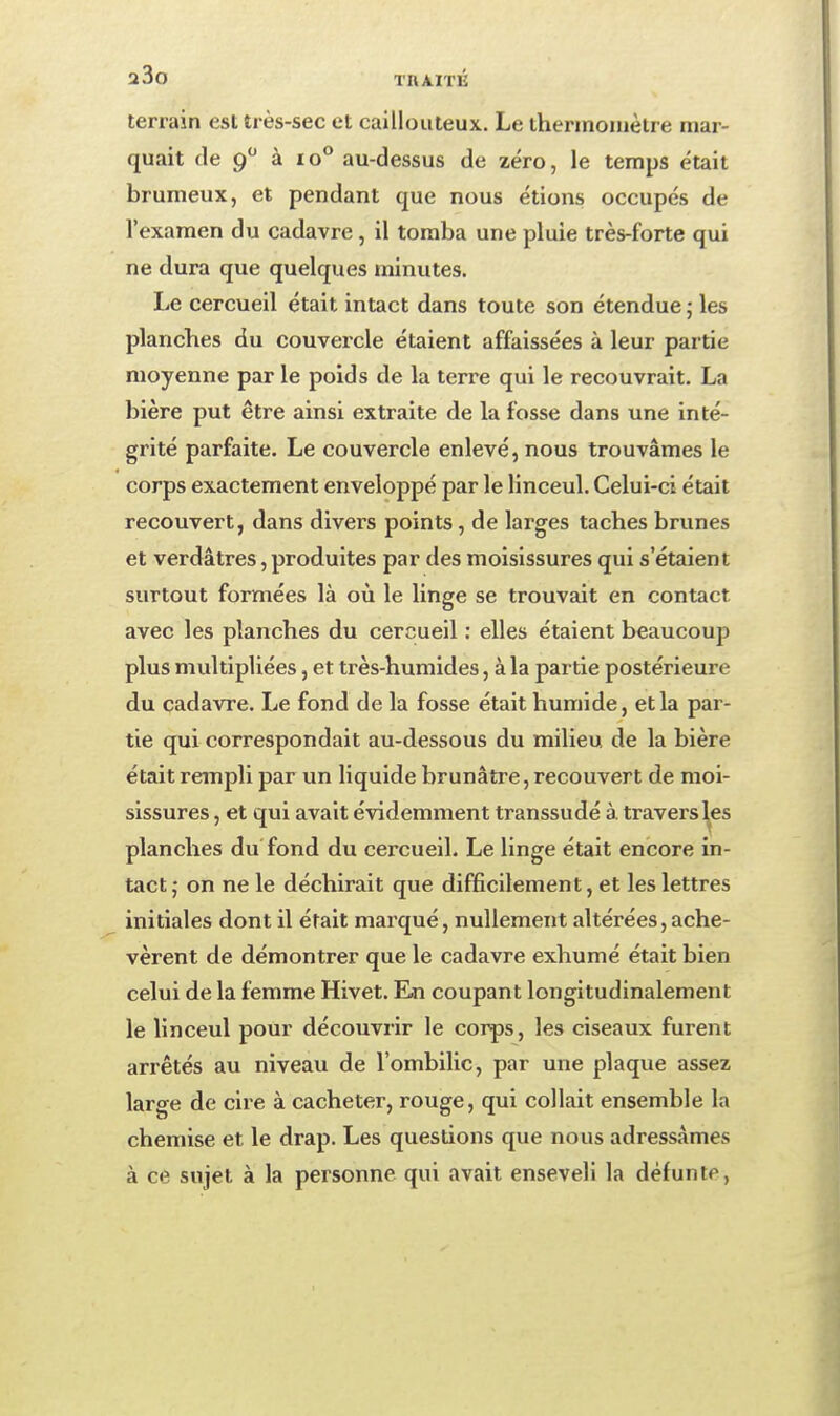 terrain est très-sec et caillouteux. Le thermomètre mar- quait de 9 à 10** au-dessus de zéro, le temps était brumeux, et pendant que nous étions occupés de l'examen du cadavre, il tomba une pluie très-forte qui ne dura que quelques minutes. Le cercueil était intact dans toute son étendue ; les planches du couvercle étaient affaissées à leur partie moyenne par le poids de la terre qui le recouvrait. La bière put être ainsi extraite de la fosse dans une inté- grité parfaite. Le couvercle enlevé, nous trouvâmes le corps exactement enveloppé par le linceul. Celui-ci était recouvert, dans divers points, de larges taches brunes et verdâtres, produites par des moisissures qui s'étaient surtout formées là où le linge se trouvait en contact avec les planches du cercueil : elles étaient beaucoup plus multipliées, et très-humides, à la partie postérieure du cadavre. Le fond de la fosse était humide, et la par- tie qui correspondait au-dessous du milieu de la bière était rempli par un liquide brunâtre, recouvert de moi- sissures , et qui avait évidemment transsudé à travers les planches du fond du cercueil. Le linge était encore in- tact; on ne le déchirait que difficilement, et les lettres initiales dont il était marqué, nullement altérées, ache- vèrent de démontrer que le cadavre exhumé était bien celui de la femme Hivet. En coupant longitudinalement le linceul pour découvrir le corps, les ciseaux furent arrêtés au niveau de l'ombilic, par une plaque assez large de cire à cacheter, rouge, qui collait ensemble la chemise et le drap. Les questions que nous adressâmes à ce sujet à la personne qui avait enseveli la défunte,