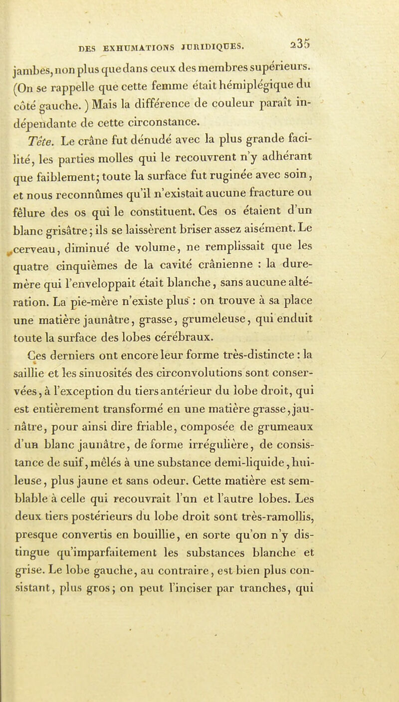 jambes, non plus que dans ceux des membres supérieurs. (On se rappelle que cette femme était hémiplégique du côté gauche. ) Mais la différence de couleur paraît in- dépendante de cette circonstance. Tête. Le crâne fut dénudé avec la plus grande faci- lité, les parties molles qui le recouvrent n'y adhérant que faiblement; toute la surface fut ruginée avec soin, et nous reconnûmes qu'il n'existait aucune fracture ou fêlure des os qui le constituent. Ces os étaient d'un blanc grisâtre ; ils se laissèrent briser assez aisément. Le ^cerveau, diminué de volume, ne remplissait que les quatre cinquièmes de la cavité crânienne : la dure- mère qui l'enveloppait était blanche, sans aucune alté- ration. La pie-mère n'existe plus : on trouve à sa place une matière jaunâtre, grasse, grumeleuse, qui enduit toute la surface des lobes cérébraux. Ces derniers ont encore leur forme très-distincte : la saillie et les sinuosités des circonvolutions sont conser- vées, à l'exception du tiers antérieur du lobe droit, qui est entièrement transformé en une matière grasse,jau- nâtre, pour ainsi dire friable, composée de grumeaux d'un blanc jaunâtre, déforme irrégulière, de consis- tance de suif, mêlés à une substance demi-liquide, hui- leuse , plus jaune et sans odeur. Cette matière est sem- blable à celle qui recouvrait l'un et l'autre lobes. Les deux tiers postérieurs du lobe droit sont très-ramollis, presque convertis en bouillie, en sorte qu'on n'y dis- tingue qu'imparfaitement les substances blanche et grise. Le lobe gauche, au contraire, est bien plus con- sistant, plus gros; on peut l'inciser par tranches, qui