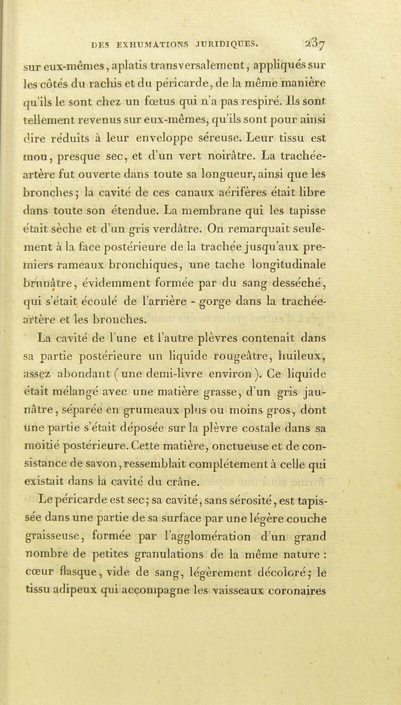 sur eux-mêmes, aplatis transversalement, appliquéssur les côtés du rachis et du péricarde, de la même manière qu'ils le sont chez un foetus qui n'a pas respiré. Ils sont tellement revenus sur eux-mêmes, qu'ils sont pour ainsi dire réduits à leur enveloppe séreuse. Leur tissu est mou, presque sec, et d'un vert noirâtre. La trachée- artère fut ouverte dans toute sa longueur, ainsi que les bronches ; la cavité de ces canaux aérifères était libre dans toute son étendue. La membrane qui les tapisse était sèche et d'un gris verdâtre. On remarquait seule- ment à la face postérieure de la trachée jusqu'aux pre- miers rameaux bronchiques, une tache longitudinale brunâtre, évidemment formée par du sang desséché, qui s'était écoulé de l'arrière - gorge dans la trachée- aftère et les bronches. La cavité de l'une et l'autre plèvres contenait dans sa partie postérieure un liquide rougeâtre, huileux, assez abondant ( une demi-livre environ ). Ce liquide était mélangé avec une matière grasse, d'un gris jau- nâtre , séparée en grumeaux plus ou moins gros, dont une partie s'était déposée sur la plèvre costale dans sa moitié postérieure. Cette matière, onctueuse et de con- sistance de savon, ressemblait complètement à celle qui existait dans la cavité du crâne. Le péricarde est sec; sa cavité, sans sérosité, est tapis- sée dans une partie de sa surface par une légère couche graisseuse, formée par l'agglomération d'un grand nombre de petites granulations de la même nature : cœur flasque, vide de sang, légèrement décoloréj le tissu adipeux qui accompagne les vaisseaux coronaires